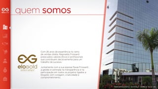 quem somos 
Sede administrativa - ELOGOLD - Barra da Tijuca - RJ 
Com 26 anos de experiência no ramo 
de vendas direta, Reginaldo Frossard 
preza pelos valores éticos e profissionais 
que contribuem decisivamente para um 
trabalho de sucesso. 
Juntamente com a sua esposa Paula Frossard , 
a gestão é centrada na transparência e na 
participação em todos os projetos ligados a 
Elogold, com coragem, criatividade e 
comprometimento. 
juntos e sempre! 
juntos e sempre! 
 