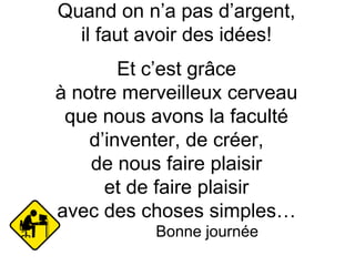 Quand on n’a pas d’argent,
il faut avoir des idées!
Et c’est grâce
à notre merveilleux cerveau
que nous avons la faculté
d’inventer, de créer,
de nous faire plaisir
et de faire plaisir
avec des choses simples…
Bonne journée
 