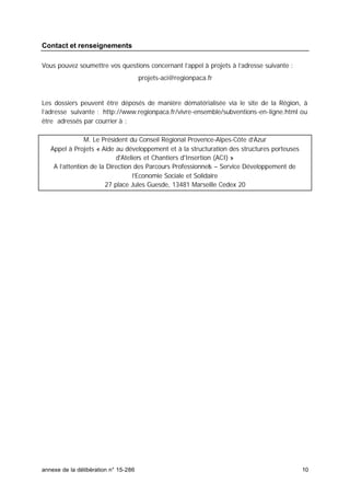 annexe de la délibération n° 15-286 10
Contact et renseignements
Vous pouvez soumettre vos questions concernant l’appel à projets à l’adresse suivante :
projets-aci@regionpaca.fr
Les dossiers peuvent être déposés de manière dématérialisée via le site de la Région, à
l’adresse suivante : http://www.regionpaca.fr/vivre-ensemble/subventions-en-ligne.html ou
être adressés par courrier à :
M. Le Président du Conseil Régional Provence-Alpes-Côte d’Azur
Appel à Projets « Aide au développement et à la structuration des structures porteuses
d'Ateliers et Chantiers d'Insertion (ACI) »
A l’attention de la Direction des Parcours Professionnels – Service Développement de
l’Economie Sociale et Solidaire
27 place Jules Guesde, 13481 Marseille Cedex 20
 