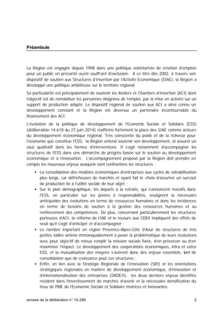annexe de la délibération n° 15-286 2
Préambule
La Région est engagée depuis 1998 dans une politique volontariste de création d’emplois
pour un public en précarité ou/et souffrant d’exclusion. A ce titre dès 2002, à travers son
dispositif de soutien aux Structures d’Insertion par l’Activité Economique (SIAE), la Région a
développé une politique ambitieuse sur le territoire régional.
Sa particularité est principalement de soutenir les Ateliers et Chantiers d’Insertion (ACI) dont
l’objectif est de remobiliser les personnes éloignées de l’emploi, par la mise en activité sur un
support de production adapté. Le dispositif régional de soutien aux ACI a ainsi connu un
développement constant et la Région est devenue un partenaire incontournable du
financement des ACI.
L’évolution de la politique de développement de l’Economie Sociale et Solidaire (ESS)
(délibération 14-610 du 27 juin 2014) réaffirme fortement la place des SIAE comme acteurs
du développement économique régional. Très consciente du poids et de la richesse pour
l’économie que constitue l’ESS, la Région entend soutenir son développement, et assurer un
saut qualitatif dans les formes d’interventions. Il s’agit notamment d’accompagner les
structures de l’ESS dans une démarche de progrès basée sur le soutien au développement
économique et à l’innovation. L’accompagnement proposé par la Région doit prendre en
compte les nouveaux enjeux auxquels sont confrontées les structures :
• La consolidation des modèles économiques d’entreprises aux cycles de solvabilisation
plus longs, car défricheuses de marchés et ayant fait le choix d’assumer un surcoût
de production lié à l’utilité sociale de leur objet ;
• Sur le plan démographique, les départs à la retraite, qui s’annoncent massifs dans
l’ESS, en particulier sur les postes à responsabilités, soulignent la nécessaire
anticipation des évolutions en terme de ressources humaines et donc les incidences
en terme de besoins de soutien à la gestion des ressources humaines et au
renforcement des compétences. De plus, concernant particulièrement les structures
porteuses d’ACI, la réforme de l’IAE et le recours aux CDDI impliquent des effets de
seuil qu’il s’agit d’anticiper et d’accompagner ;
• Le nombre important en région Provence-Alpes-Côte d’Azur de structures de très
petites tailles amène immanquablement à poser la problématique de leurs évolutions
avec pour objectif de mieux remplir la mission sociale fixée, d’en préserver ou d’en
maximiser l’impact. Le développement des coopérations économiques, intra et extra
ESS, et la mutualisation des moyens s’avèrent donc des enjeux essentiels, tant de
consolidation que de croissance pour ces structures ;
• Enfin, en lien avec la Stratégie Régionale de l’Innovation (SRI) et les orientations
stratégiques régionales en matière de développement économique, d’innovation et
d’internationalisation des entreprises (SRDEII), les deux derniers enjeux identifiés
résident dans l’investissement de marchés d’avenir et la nécessaire densification du
tissu de PME de l’Economie Sociale et Solidaire motrices et innovantes.
 