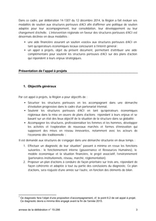 annexe de la délibération n° 15-286 3
Dans ce cadre, par délibération 14-1307 du 12 décembre 2014, la Région a fait évoluer ses
modalités de soutien aux structures porteuses d’ACI afin d’affirmer une politique de soutien
adaptée pour leur accompagnement, leur consolidation, leur développement ou leur
changement d’échelle. L’intervention régionale en faveur des structures porteuses d’ACI est
désormais déclinée en deux modalités :
• une aide financière assurant un soutien «socle» aux structures porteuses d’ACI en
tant qu’opérateurs économiques locaux concourant à l’intérêt général ;
• un appel à projets, objet du présent document, permettant d’attribuer une aide
complémentaire pour soutenir les structures porteuses d’ACI sur des plans d’action
qui répondent à leurs enjeux stratégiques.
Présentation de l’appel à projets
1. Objectifs généraux
Par cet appel à projets, la Région a pour objectifs de :
• Sécuriser les structures porteuses en les accompagnant dans une démarche
d’évolution progressive dans le cadre d’un partenariat triennal,
• Soutenir les structures porteuses d’ACI en tant qu’opérateurs économiques
régionaux dans la mise en œuvre de plans d’actions répondant à leurs enjeux et se
basant sur un état des lieux objectif de la situation de la structure dans sa globalité;
• Accompagner les structures, professionnaliser les femmes et les hommes, développer
les activités et l’exploration de nouveaux marchés et formes d’innovation qui
supposent des mises en réseau innovantes, notamment avec les acteurs de
l’économie dite traditionnelle ;
Il est demandé aux structures de s’engager dans une démarche structurée en deux temps :
1. Effectuer un diagnostic de leur situation1
passant à minima en revue les fonctions
suivantes : le fonctionnement interne (gouvernance et Ressources Humaines), le
modèle économique et la situation financière, le projet associatif, l’environnement
(partenaires institutionnels, réseau, marché, réglementation).
2. Proposer un plan d’actions à conduire de façon prioritaire sur trois ans, répondant de
façon cohérente et adaptée à tout ou partie des conclusions du diagnostic. Ce plan
d’actions, sera réajusté d’une année sur l’autre, en fonction des éléments de bilan.
1
Ce diagnostic fera l’objet d’une proposition d’accompagnement, cf. le point 6.2 de cet appel à projet.
Ce diagnsotic devra a minima être engagé avant la fin de l'année 2015.
 
