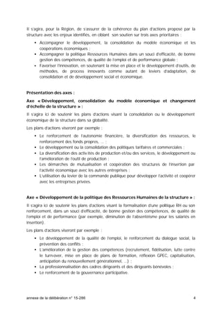 annexe de la délibération n° 15-286 4
Il s’agira, pour la Région, de s’assurer de la cohérence du plan d’actions proposé par la
structure avec les enjeux identifiés, en ciblant son soutien sur trois axes prioritaires :
• Accompagner le développement, la consolidation du modèle économique et les
coopérations économiques ;
• Accompagner la politique Ressources Humaines dans un souci d’efficacité, de bonne
gestion des compétences, de qualité de l’emploi et de performance globale ;
• Favoriser l’innovation, en soutenant la mise en place et le développement d’outils, de
méthodes, de process innovants comme autant de leviers d’adaptation, de
consolidation et de développement social et économique.
Présentation des axes :
Axe « Développement, consolidation du modèle économique et changement
d’échelle de la structure » :
Il s’agira ici de soutenir les plans d’actions visant la consolidation ou le développement
économique de la structure dans sa globalité.
Les plans d’actions viseront par exemple :
• Le renforcement de l’autonomie financière, la diversification des ressources, le
renforcement des fonds propres, … ;
• Le développement ou la consolidation des politiques tarifaires et commerciales ;
• La diversification des activ ités de production et/ou des services, le développement ou
l’amélioration de l’outil de production ;
• Les démarches de mutualisation et coopération des structures de l’insertion par
l’activité économique avec les autres entreprises ;
• L’utilisation du levier de la commande publique pour développer l’activité et coopérer
avec les entreprises privées.
Axe « Développement de la politique des Ressources Humaines de la structure » :
Il s’agira ici de soutenir les plans d’actions visant la formalisation d’une politique RH ou son
renforcement, dans un souci d’efficacité, de bonne gestion des compétences, de qualité de
l’emploi et de performance (par exemple, diminution de l’absentéisme pour les salariés en
insertion).
Les plans d’actions viseront par exemple :
• Le développement de la qualité de l’emploi, le renforcement du dialogue social, la
prévention des conflits ;
• L’amélioration de la gestion des compétences (recrutement, fidélisation, lutte contre
le turn-over, mise en place de plans de formation, réflexion GPEC, capitalisation,
anticipation du renouvellement générationnel, …) ;
• La professionnalisation des cadres dirigeants et des dirigeants bénévoles ;
• Le renforcement de la gouvernance participative.
 
