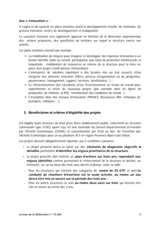 annexe de la délibération n° 15-286 5
Axe « Innovation » :
Il s’agira ici de soutenir les plans d’actions visant le développement d’outils, de méthodes, de
process innovants, leviers de développement et d’adaptation.
Le caractère innovant sera également apprécié en fonction de la dimension expérimentale
des actions proposées, des spécificités du territoire sur lequel la structure exerce son
activité.
Les plans d’actions viseront par exemple :
• La mobilisation de moyens pour imaginer et développer des réponses innovantes à un
besoin identifié (aide au conseil, participation aux coûts de protection intellectuelle et
industrielle ; mobilisation de ressources en interne de la structure pour la mise en
place d’un projet créatif porteur d’innovation) ;
• L’émergence de solutions répondant à des besoins non ou mal couverts et/ou
intégrant des éléments innovants (filière, process d’organisation ou de production,
gouvernance, management, support, territoire, bénéficiaires…) ;
• Le réinvestissement des excédents et/ou l’investissement en temps de travail pour
expérimenter et tester de nouveaux projets (par exemple dans les lignes de
production, de matériel, la RSE, l’amélioration des conditions de travail…) ;
• L’inscription dans des réseaux d’innovation (PRIDES, Ressources RRI, échanges de
pratiques, colloques …).
2. Bénéficiaires et critères d’éligibilité des projets
Est éligible toute structure de droit privé (hors établissement public, collectivité ou structure
communale type CCAS) ayant reçu un avis favorable du Conseil Départemental d’Insertion
par l’Activité Economique (CDIAE) et conventionnée par l’Etat au titre de l’Insertion par
l’Activité Economique pour un ou plusieurs ACI en région Provence-Alpes-Côte d’Azur.
Les projets devront obligatoirement répondre aux 2 conditions suivantes :
• Le projet présenté devra se baser sur des éléments de diagnostic objectifs et
détaillés permettant d’identifier les enjeux prioritaires de la structure ;
• Le projet présenté doit contenir un plan d’actions sur trois ans, répondant aux
enjeux identifiés comme permettant le renforcement de la structure et décliné, au
minimum, sur un ou deux des trois axes décrits ci-dessus, selon sa taille :
- Pour les structures qui relèvent des catégories de moins de 25 ETP et dont la
conduite de chantiers d’insertion est la seule activité, au moins un axe
devra être mis en œuvre sur la période des trois ans ;
- Pour les autres structures ce sont au moins deux axes sur trois qui devront être
mis en œuvre au terme des 3 ans.
 