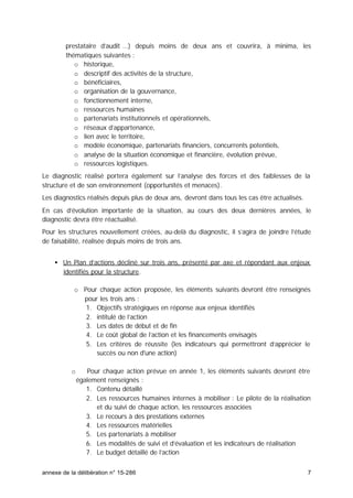 annexe de la délibération n° 15-286 7
prestataire d’audit …) depuis moins de deux ans et couvrira, à minima, les
thématiques suivantes :
o historique,
o descriptif des activités de la structure,
o bénéficiaires,
o organisation de la gouvernance,
o fonctionnement interne,
o ressources humaines
o partenariats institutionnels et opérationnels,
o réseaux d’appartenance,
o lien avec le territoire,
o modèle économique, partenariats financiers, concurrents potentiels,
o analyse de la situation économique et financière, évolution prévue,
o ressources logistiques.
Le diagnostic réalisé portera également sur l’analyse des forces et des faiblesses de la
structure et de son environnement (opportunités et menaces).
Les diagnostics réalisés depuis plus de deux ans, devront dans tous les cas être actualisés.
En cas d’évolution importante de la situation, au cours des deux dernières années, le
diagnostic devra être réactualisé.
Pour les structures nouvellement créées, au-delà du diagnostic, il s’agira de joindre l’étude
de faisabilité, réalisée depuis moins de trois ans.
• Un Plan d’actions décliné sur trois ans, présenté par axe et répondant aux enjeux
identifiés pour la structure.
o Pour chaque action proposée, les éléments suivants devront être renseignés
pour les trois ans :
1. Objectifs stratégiques en réponse aux enjeux identifiés
2. intitulé de l’action
3. Les dates de début et de fin
4. Le coût global de l’action et les financements envisagés
5. Les critères de réussite (les indicateurs qui permettront d’apprécier le
succès ou non d'une action)
o Pour chaque action prévue en année 1, les éléments suivants devront être
également renseignés :
1. Contenu détaillé
2. Les ressources humaines internes à mobiliser : Le pilote de la réalisation
et du suivi de chaque action, les ressources associées
3. Le recours à des prestations externes
4. Les ressources matérielles
5. Les partenariats à mobiliser
6. Les modalités de suivi et d’évaluation et les indicateurs de réalisation
7. Le budget détaillé de l’action
 