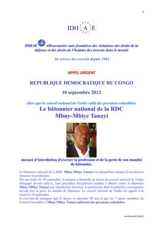 1




    IDHAE      Observatoire sans frontières des violations des droits de la
        défense et des droits de l’homme des avocats dans le monde

                         Au service des avocats depuis 1984


                                    APPEL URGENT

       REPUBLIQUE DEMOCRATIQUE DU CONGO
                               10 septembre 2012

     Alors que le conseil national de l'ordre subit des pressions redoublées
               Le bâtonnier national de la RDC
                     Mbuy-Mbiye Tanayi




 menacé d’interdiction d'exercer la profession et de la perte de son mandat
                              de bâtonnier.
Le bâtonnier national de la RDC Mbuy-Mbiye Tanayi est aujourd’hui menacé d’interdiction
d'exercer la profession.
Par une lettre du 10 septembre, le parquet a demandé au doyen du conseil national de l'ordre
d'engager devant celui-ci, lune procédure disciplinaire tendant à obtenir contre le bâtonnier
Mbuy-Mbiye Tanayi une interdiction d'exercer la profession, dont la première conséquence
devrait être la perte du mandat de bâtonnier. Le conseil national de l'ordre est appelé à se
réunir le 18 septembre.
Il convient de souligner que le doyen va atteindre 80 ans et que les 7 autres membres du
Conseil favorables à Mbuy-Mbiye Tanayi subissent des pressions redoublées



                                                                              Auaidhae2012/96/afr
 