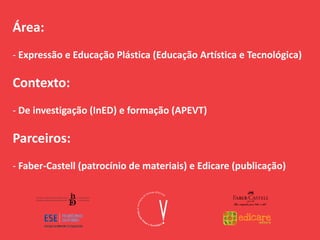 Área:
- Expressão e Educação Plástica (Educação Artística e Tecnológica)
Contexto:
- De investigação (InED) e formação (APEVT)
Parceiros:
- Faber-Castell (patrocínio de materiais) e Edicare (publicação)
 
