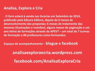 Analisa, Explora e Cria
- O livro estará à venda nas livrarias em Setembro de 2014,
publicado pela Edicare Editora, depois de 6 meses de
desenvolvimento das propostas; 6 meses de tratamento das
mesmas (ilustrações e revisões); alguns meses de paginação e um
ano letivo de formações através da APEVT – um total de 7 turmas
de formação e 88 professores como formandos.
Espaços de acompanhamento – blogue e facebook
analisaexploraecria.wordpress.com
facebook.com/AnalisaExploraCria
 