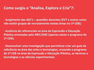 Como surgiu o “Analisa, Explora e Cria”?:
- Surgimento das AEC’s – questões docentes (EVT e outras como
não existir grupos de recrutamento nestas áreas no 1º CEB);
- Ausência de referenciais na área da Expressão e Educação
Plástica emanadas pelo MEC/DGE (apenas existe o programa do
1º CEB);
- Desenvolver uma investigação que permitisse criar um guia de
referência na área das artes e tecnologias, cruzando o programa
do 1º CEB na área da Expressão e Educação Plástica, as técnicas e
tecnologias e as ciências experimentais.
 
