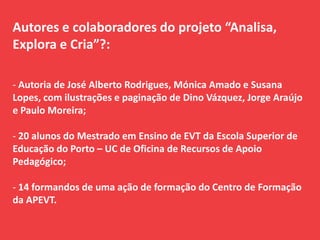 Autores e colaboradores do projeto “Analisa,
Explora e Cria”?:
- Autoria de José Alberto Rodrigues, Mónica Amado e Susana
Lopes, com ilustrações e paginação de Dino Vázquez, Jorge Araújo
e Paulo Moreira;
- 20 alunos do Mestrado em Ensino de EVT da Escola Superior de
Educação do Porto – UC de Oficina de Recursos de Apoio
Pedagógico;
- 14 formandos de uma ação de formação do Centro de Formação
da APEVT.
 