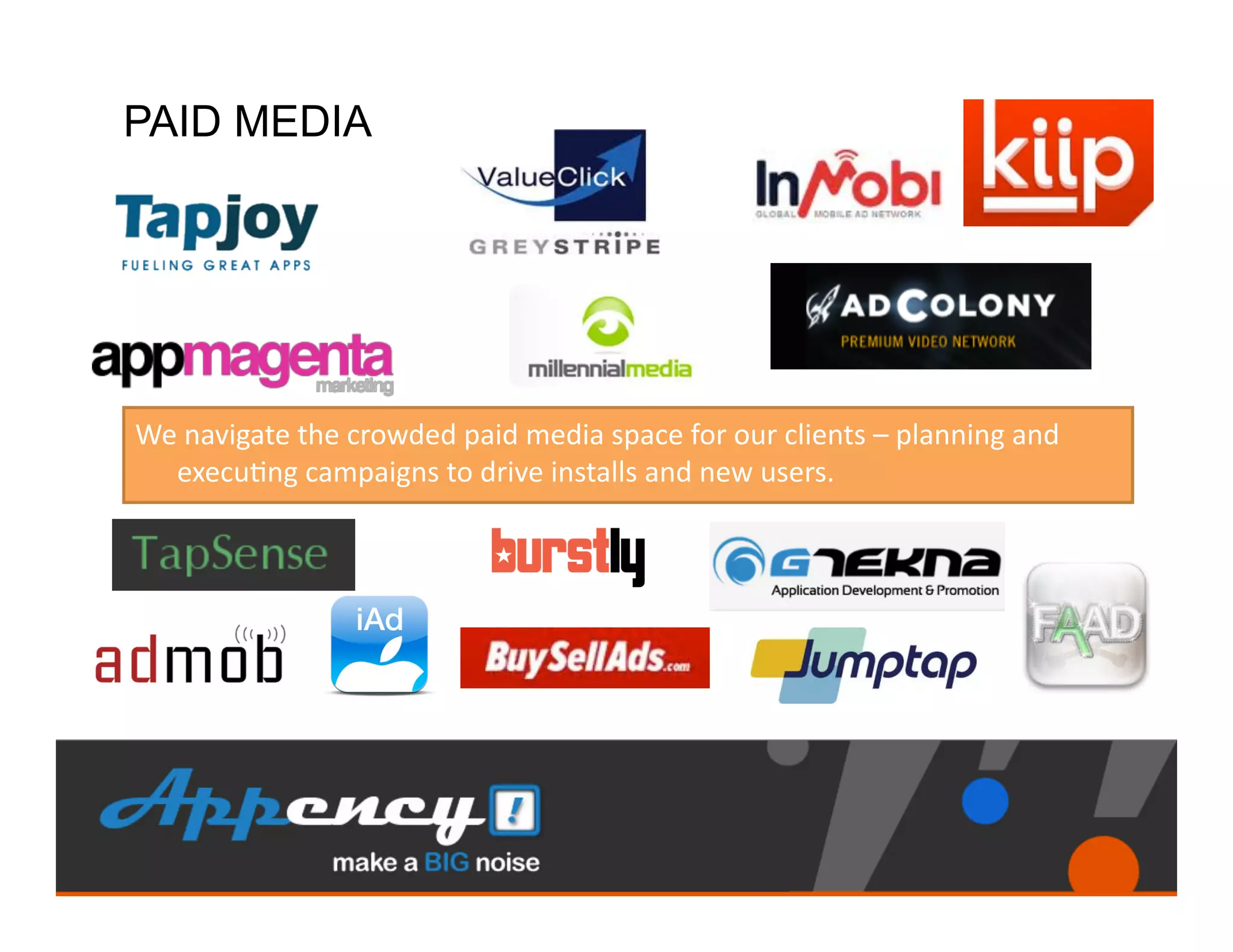 PAID MEDIA




We	
  navigate	
  the	
  crowded	
  paid	
  media	
  space	
  for	
  our	
  clients	
  –	
  planning	
  and	
  
  execu)ng	
  campaigns	
  to	
  drive	
  installs	
  and	
  new	
  users.	
  	
  	
  
 