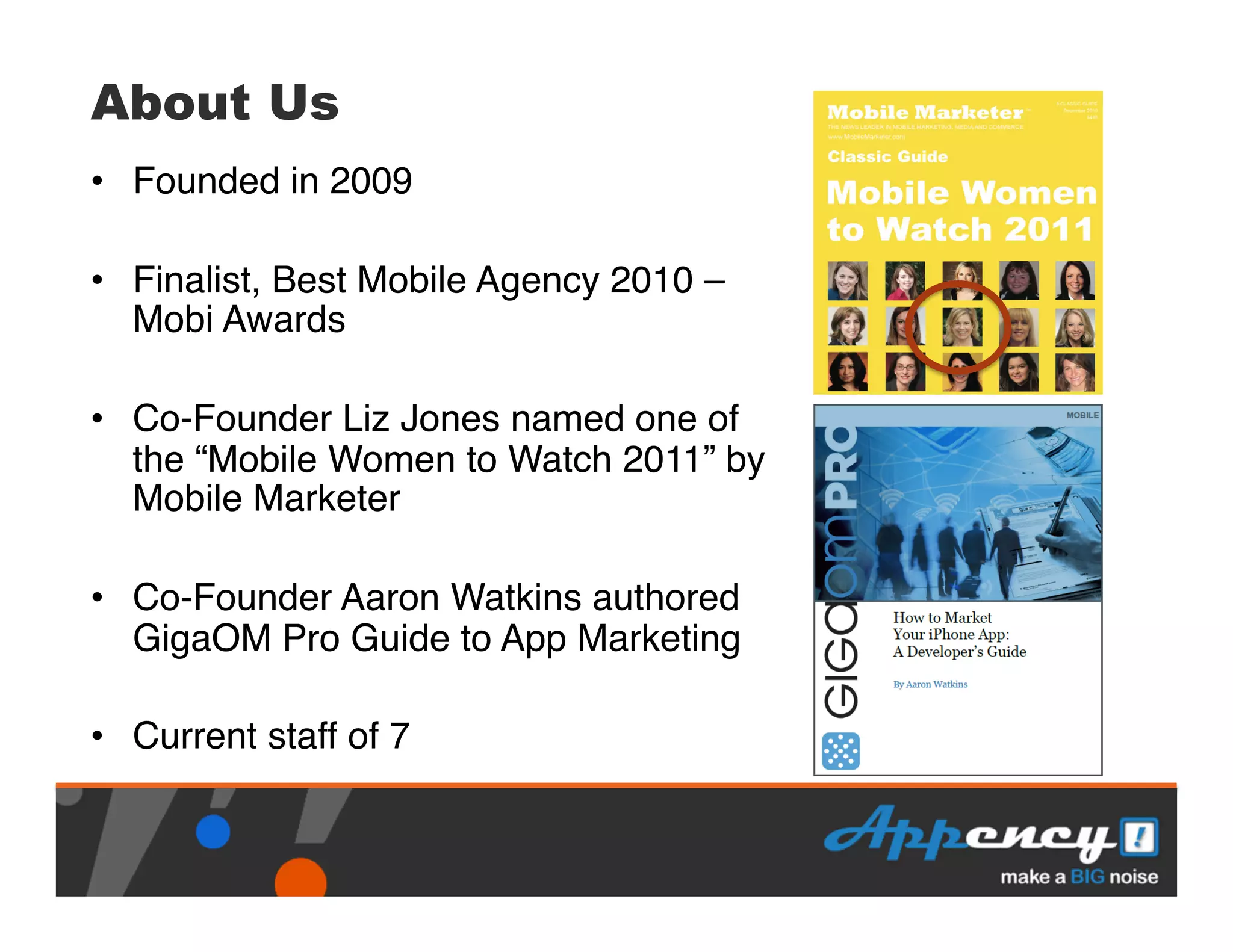 About Us
•  Founded in 2009"

•  Finalist, Best Mobile Agency 2010 –
   Mobi Awards"

•  Co-Founder Liz Jones named one of
   the “Mobile Women to Watch 2011” by
   Mobile Marketer"

•  Co-Founder Aaron Watkins authored
   GigaOM Pro Guide to App Marketing"

•  Current staff of 7"
 