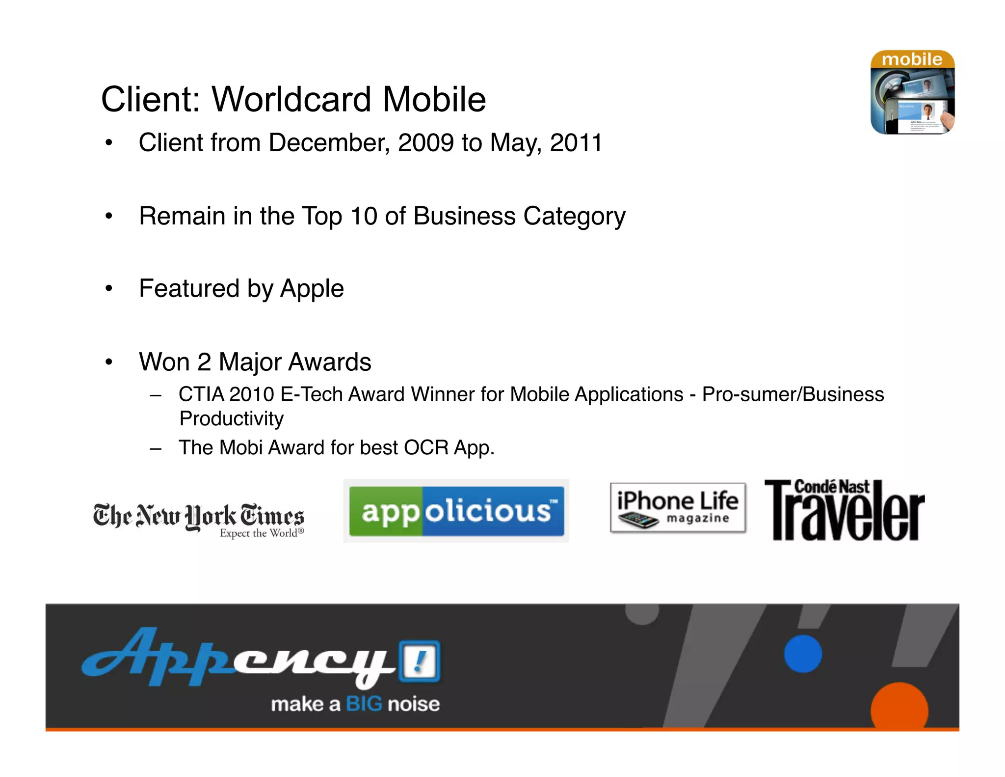 Client: Worldcard Mobile
•  Client from December, 2009 to May, 2011"

•  Remain in the Top 10 of Business Category "

•  Featured by Apple"

•  Won 2 Major Awards"
   –  CTIA 2010 E-Tech Award Winner for Mobile Applications - Pro-sumer/Business
      Productivity"
   –  The Mobi Award for best OCR App. "
 