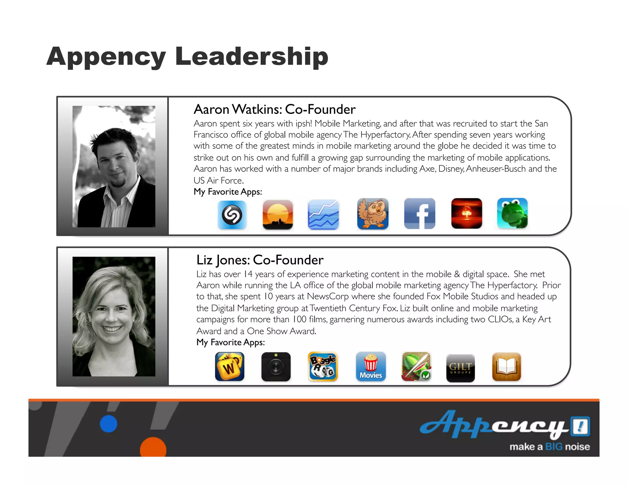 Appency Leadership
            Aaron Watkins: Co-Founder	

            Aaron spent six years with ipsh! Mobile Marketing, and after that was recruited to start the San
            Francisco ofﬁce of global mobile agency The Hyperfactory. After spending seven years working
            with some of the greatest minds in mobile marketing around the globe he decided it was time to
            strike out on his own and fulﬁll a growing gap surrounding the marketing of mobile applications.
    `	
     Aaron has worked with a number of major brands including Axe, Disney, Anheuser-Busch and the
            US Air Force.	

            My Favorite Apps:	





            Liz Jones: Co-Founder	

            Liz has over 14 years of experience marketing content in the mobile & digital space. She met
            Aaron while running the LA ofﬁce of the global mobile marketing agency The Hyperfactory. Prior
            to that, she spent 10 years at NewsCorp where she founded Fox Mobile Studios and headed up
            the Digital Marketing group at Twentieth Century Fox. Liz built online and mobile marketing
    `	
     campaigns for more than 100 ﬁlms, garnering numerous awards including two CLIOs, a Key Art
            Award and a One Show Award.	

            My Favorite Apps:	

 