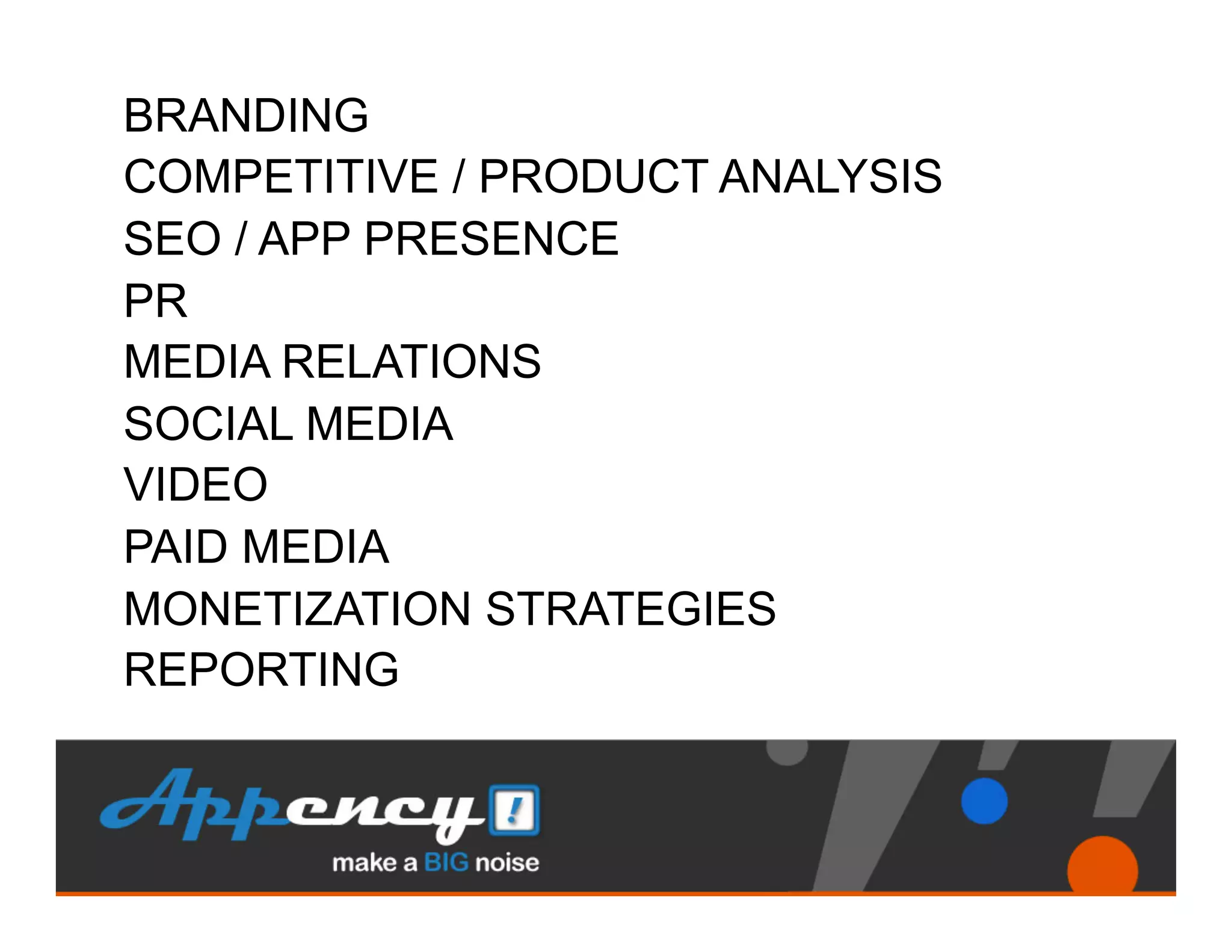 BRANDING
COMPETITIVE / PRODUCT ANALYSIS
SEO / APP PRESENCE
PR
MEDIA RELATIONS
SOCIAL MEDIA
VIDEO
PAID MEDIA
MONETIZATION STRATEGIES
REPORTING
 