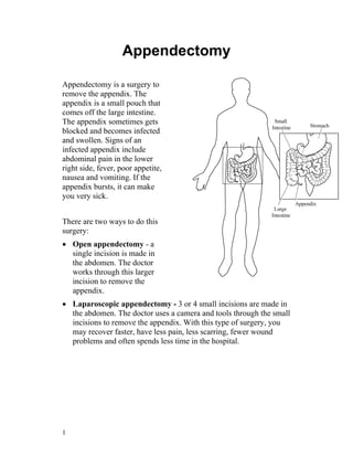 Appendectomy

Appendectomy is a surgery to
remove the appendix. The
appendix is a small pouch that
comes off the large intestine.
The appendix sometimes gets
blocked and becomes infected
and swollen. Signs of an
infected appendix include
abdominal pain in the lower
right side, fever, poor appetite,
nausea and vomiting. If the
appendix bursts, it can make
you very sick.


There are two ways to do this
surgery:
• Open appendectomy - a
  single incision is made in
  the abdomen. The doctor
  works through this larger
  incision to remove the
  appendix.
• Laparoscopic appendectomy - 3 or 4 small incisions are made in
  the abdomen. The doctor uses a camera and tools through the small
  incisions to remove the appendix. With this type of surgery, you
  may recover faster, have less pain, less scarring, fewer wound
  problems and often spends less time in the hospital.




1
 