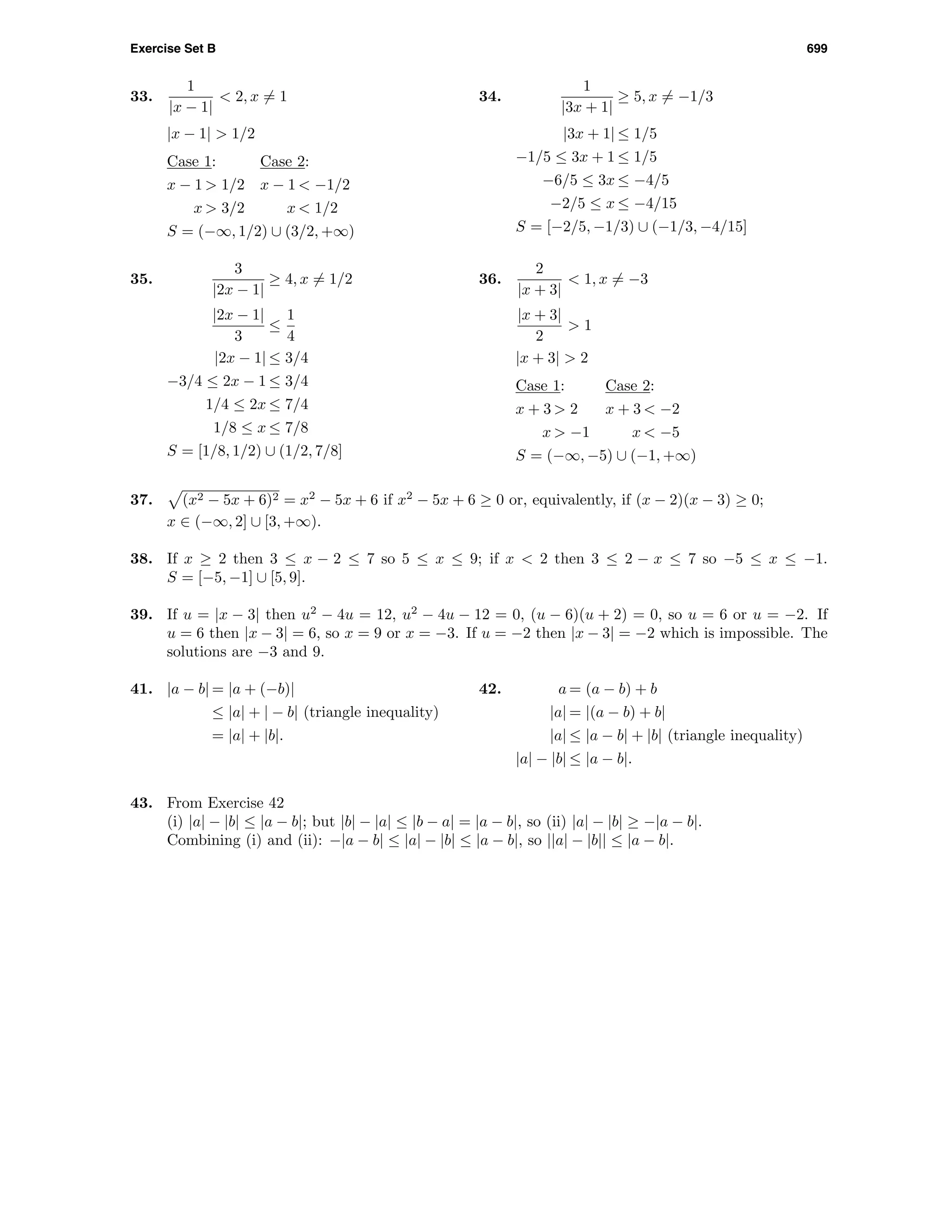 Exercise Set B 699
33.
1
|x − 1|
< 2, x = 1
|x − 1| > 1/2
Case 1: Case 2:
x − 1 > 1/2 x − 1 < −1/2
x > 3/2 x < 1/2
S = (−∞, 1/2) ∪ (3/2, +∞)
34.
1
|3x + 1|
≥ 5, x = −1/3
|3x + 1| ≤ 1/5
−1/5 ≤ 3x + 1 ≤ 1/5
−6/5 ≤ 3x ≤ −4/5
−2/5 ≤ x ≤ −4/15
S = [−2/5, −1/3) ∪ (−1/3, −4/15]
35.
3
|2x − 1|
≥ 4, x = 1/2
|2x − 1|
3
≤
1
4
|2x − 1| ≤ 3/4
−3/4 ≤ 2x − 1 ≤ 3/4
1/4 ≤ 2x ≤ 7/4
1/8 ≤ x ≤ 7/8
S = [1/8, 1/2) ∪ (1/2, 7/8]
36.
2
|x + 3|
< 1, x = −3
|x + 3|
2
> 1
|x + 3| > 2
Case 1: Case 2:
x + 3 > 2 x + 3 < −2
x > −1 x < −5
S = (−∞, −5) ∪ (−1, +∞)
37. (x2 − 5x + 6)2 = x2
− 5x + 6 if x2
− 5x + 6 ≥ 0 or, equivalently, if (x − 2)(x − 3) ≥ 0;
x ∈ (−∞, 2] ∪ [3, +∞).
38. If x ≥ 2 then 3 ≤ x − 2 ≤ 7 so 5 ≤ x ≤ 9; if x < 2 then 3 ≤ 2 − x ≤ 7 so −5 ≤ x ≤ −1.
S = [−5, −1] ∪ [5, 9].
39. If u = |x − 3| then u2
− 4u = 12, u2
− 4u − 12 = 0, (u − 6)(u + 2) = 0, so u = 6 or u = −2. If
u = 6 then |x − 3| = 6, so x = 9 or x = −3. If u = −2 then |x − 3| = −2 which is impossible. The
solutions are −3 and 9.
41. |a − b| = |a + (−b)|
≤ |a| + | − b| (triangle inequality)
= |a| + |b|.
42. a = (a − b) + b
|a| = |(a − b) + b|
|a| ≤ |a − b| + |b| (triangle inequality)
|a| − |b| ≤ |a − b|.
43. From Exercise 42
(i) |a| − |b| ≤ |a − b|; but |b| − |a| ≤ |b − a| = |a − b|, so (ii) |a| − |b| ≥ −|a − b|.
Combining (i) and (ii): −|a − b| ≤ |a| − |b| ≤ |a − b|, so ||a| − |b|| ≤ |a − b|.
 