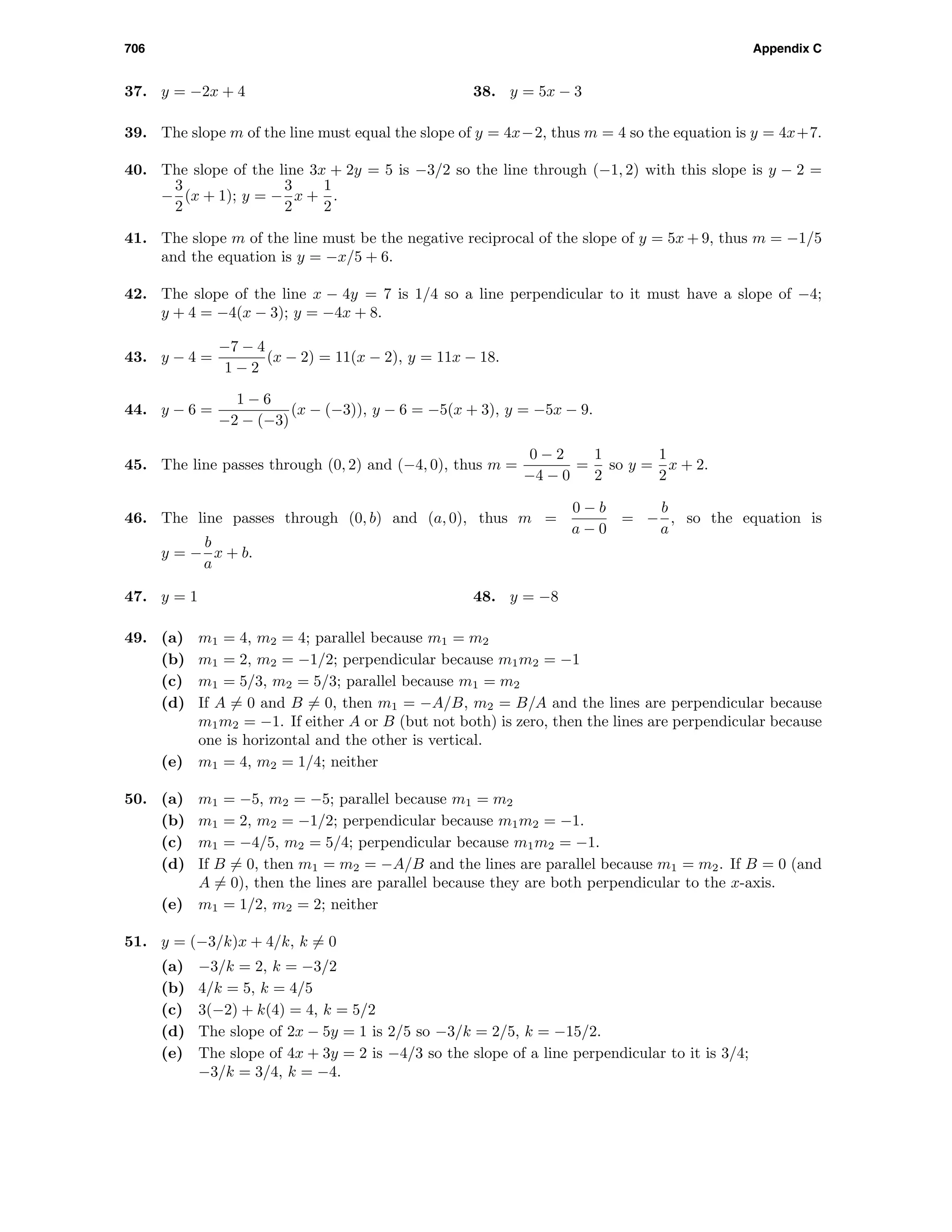 706 Appendix C
37. y = −2x + 4 38. y = 5x − 3
39. The slope m of the line must equal the slope of y = 4x−2, thus m = 4 so the equation is y = 4x+7.
40. The slope of the line 3x + 2y = 5 is −3/2 so the line through (−1, 2) with this slope is y − 2 =
−
3
2
(x + 1); y = −
3
2
x +
1
2
.
41. The slope m of the line must be the negative reciprocal of the slope of y = 5x + 9, thus m = −1/5
and the equation is y = −x/5 + 6.
42. The slope of the line x − 4y = 7 is 1/4 so a line perpendicular to it must have a slope of −4;
y + 4 = −4(x − 3); y = −4x + 8.
43. y − 4 =
−7 − 4
1 − 2
(x − 2) = 11(x − 2), y = 11x − 18.
44. y − 6 =
1 − 6
−2 − (−3)
(x − (−3)), y − 6 = −5(x + 3), y = −5x − 9.
45. The line passes through (0, 2) and (−4, 0), thus m =
0 − 2
−4 − 0
=
1
2
so y =
1
2
x + 2.
46. The line passes through (0, b) and (a, 0), thus m =
0 − b
a − 0
= −
b
a
, so the equation is
y = −
b
a
x + b.
47. y = 1 48. y = −8
49. (a) m1 = 4, m2 = 4; parallel because m1 = m2
(b) m1 = 2, m2 = −1/2; perpendicular because m1m2 = −1
(c) m1 = 5/3, m2 = 5/3; parallel because m1 = m2
(d) If A = 0 and B = 0, then m1 = −A/B, m2 = B/A and the lines are perpendicular because
m1m2 = −1. If either A or B (but not both) is zero, then the lines are perpendicular because
one is horizontal and the other is vertical.
(e) m1 = 4, m2 = 1/4; neither
50. (a) m1 = −5, m2 = −5; parallel because m1 = m2
(b) m1 = 2, m2 = −1/2; perpendicular because m1m2 = −1.
(c) m1 = −4/5, m2 = 5/4; perpendicular because m1m2 = −1.
(d) If B = 0, then m1 = m2 = −A/B and the lines are parallel because m1 = m2. If B = 0 (and
A = 0), then the lines are parallel because they are both perpendicular to the x-axis.
(e) m1 = 1/2, m2 = 2; neither
51. y = (−3/k)x + 4/k, k = 0
(a) −3/k = 2, k = −3/2
(b) 4/k = 5, k = 4/5
(c) 3(−2) + k(4) = 4, k = 5/2
(d) The slope of 2x − 5y = 1 is 2/5 so −3/k = 2/5, k = −15/2.
(e) The slope of 4x + 3y = 2 is −4/3 so the slope of a line perpendicular to it is 3/4;
−3/k = 3/4, k = −4.
 