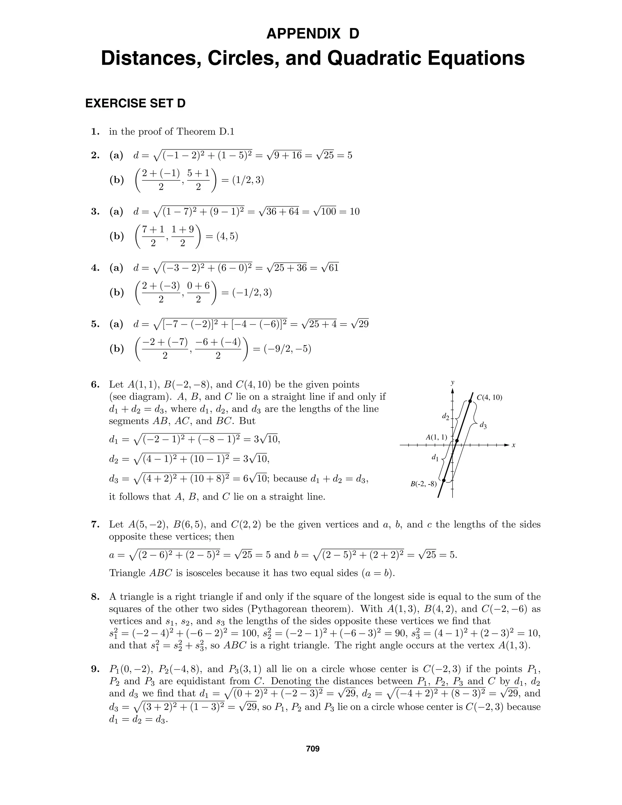 709
APPENDIX D
Distances, Circles, and Quadratic Equations
EXERCISE SET D
1. in the proof of Theorem D.1
2. (a) d = (−1 − 2)2 + (1 − 5)2 =
√
9 + 16 =
√
25 = 5
(b)
2 + (−1)
2
,
5 + 1
2
= (1/2, 3)
3. (a) d = (1 − 7)2 + (9 − 1)2 =
√
36 + 64 =
√
100 = 10
(b)
7 + 1
2
,
1 + 9
2
= (4, 5)
4. (a) d = (−3 − 2)2 + (6 − 0)2 =
√
25 + 36 =
√
61
(b)
2 + (−3)
2
,
0 + 6
2
= (−1/2, 3)
5. (a) d = [−7 − (−2)]2 + [−4 − (−6)]2 =
√
25 + 4 =
√
29
(b)
−2 + (−7)
2
,
−6 + (−4)
2
= (−9/2, −5)
x
y
C(4, 10)
A(1, 1)
B(-2, -8)
d3
d2
d1
6. Let A(1, 1), B(−2, −8), and C(4, 10) be the given points
(see diagram). A, B, and C lie on a straight line if and only if
d1 + d2 = d3, where d1, d2, and d3 are the lengths of the line
segments AB, AC, and BC. But
d1 = (−2 − 1)2 + (−8 − 1)2 = 3
√
10,
d2 = (4 − 1)2 + (10 − 1)2 = 3
√
10,
d3 = (4 + 2)2 + (10 + 8)2 = 6
√
10; because d1 + d2 = d3,
it follows that A, B, and C lie on a straight line.
7. Let A(5, −2), B(6, 5), and C(2, 2) be the given vertices and a, b, and c the lengths of the sides
opposite these vertices; then
a = (2 − 6)2 + (2 − 5)2 =
√
25 = 5 and b = (2 − 5)2 + (2 + 2)2 =
√
25 = 5.
Triangle ABC is isosceles because it has two equal sides (a = b).
8. A triangle is a right triangle if and only if the square of the longest side is equal to the sum of the
squares of the other two sides (Pythagorean theorem). With A(1, 3), B(4, 2), and C(−2, −6) as
vertices and s1, s2, and s3 the lengths of the sides opposite these vertices we ﬁnd that
s2
1 = (−2 − 4)2
+ (−6 − 2)2
= 100, s2
2 = (−2 − 1)2
+ (−6 − 3)2
= 90, s2
3 = (4 − 1)2
+ (2 − 3)2
= 10,
and that s2
1 = s2
2 + s2
3, so ABC is a right triangle. The right angle occurs at the vertex A(1, 3).
9. P1(0, −2), P2(−4, 8), and P3(3, 1) all lie on a circle whose center is C(−2, 3) if the points P1,
P2 and P3 are equidistant from C. Denoting the distances between P1, P2, P3 and C by d1, d2
and d3 we ﬁnd that d1 = (0 + 2)2 + (−2 − 3)2 =
√
29, d2 = (−4 + 2)2 + (8 − 3)2 =
√
29, and
d3 = (3 + 2)2 + (1 − 3)2 =
√
29, so P1, P2 and P3 lie on a circle whose center is C(−2, 3) because
d1 = d2 = d3.
 