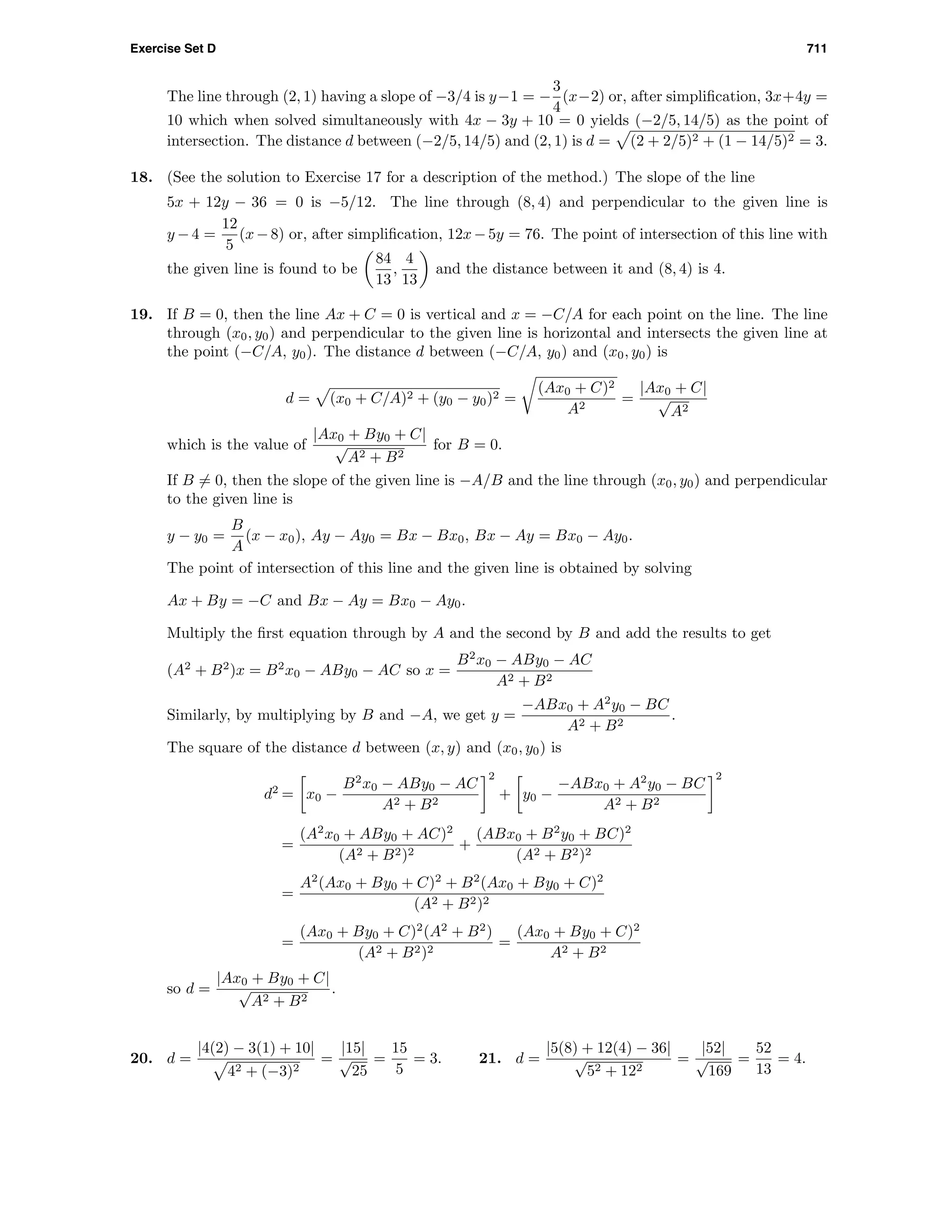 Exercise Set D 711
The line through (2, 1) having a slope of −3/4 is y−1 = −
3
4
(x−2) or, after simpliﬁcation, 3x+4y =
10 which when solved simultaneously with 4x − 3y + 10 = 0 yields (−2/5, 14/5) as the point of
intersection. The distance d between (−2/5, 14/5) and (2, 1) is d = (2 + 2/5)2 + (1 − 14/5)2 = 3.
18. (See the solution to Exercise 17 for a description of the method.) The slope of the line
5x + 12y − 36 = 0 is −5/12. The line through (8, 4) and perpendicular to the given line is
y −4 =
12
5
(x−8) or, after simpliﬁcation, 12x−5y = 76. The point of intersection of this line with
the given line is found to be
84
13
,
4
13
and the distance between it and (8, 4) is 4.
19. If B = 0, then the line Ax + C = 0 is vertical and x = −C/A for each point on the line. The line
through (x0, y0) and perpendicular to the given line is horizontal and intersects the given line at
the point (−C/A, y0). The distance d between (−C/A, y0) and (x0, y0) is
d = (x0 + C/A)2 + (y0 − y0)2 =
(Ax0 + C)2
A2
=
|Ax0 + C|
√
A2
which is the value of
|Ax0 + By0 + C|
√
A2 + B2
for B = 0.
If B = 0, then the slope of the given line is −A/B and the line through (x0, y0) and perpendicular
to the given line is
y − y0 =
B
A
(x − x0), Ay − Ay0 = Bx − Bx0, Bx − Ay = Bx0 − Ay0.
The point of intersection of this line and the given line is obtained by solving
Ax + By = −C and Bx − Ay = Bx0 − Ay0.
Multiply the ﬁrst equation through by A and the second by B and add the results to get
(A2
+ B2
)x = B2
x0 − ABy0 − AC so x =
B2
x0 − ABy0 − AC
A2 + B2
Similarly, by multiplying by B and −A, we get y =
−ABx0 + A2
y0 − BC
A2 + B2
.
The square of the distance d between (x, y) and (x0, y0) is
d2
= x0 −
B2
x0 − ABy0 − AC
A2 + B2
2
+ y0 −
−ABx0 + A2
y0 − BC
A2 + B2
2
=
(A2
x0 + ABy0 + AC)2
(A2 + B2)2
+
(ABx0 + B2
y0 + BC)2
(A2 + B2)2
=
A2
(Ax0 + By0 + C)2
+ B2
(Ax0 + By0 + C)2
(A2 + B2)2
=
(Ax0 + By0 + C)2
(A2
+ B2
)
(A2 + B2)2
=
(Ax0 + By0 + C)2
A2 + B2
so d =
|Ax0 + By0 + C|
√
A2 + B2
.
20. d =
|4(2) − 3(1) + 10|
42 + (−3)2
=
|15|
√
25
=
15
5
= 3. 21. d =
|5(8) + 12(4) − 36|
√
52 + 122
=
|52|
√
169
=
52
13
= 4.
 