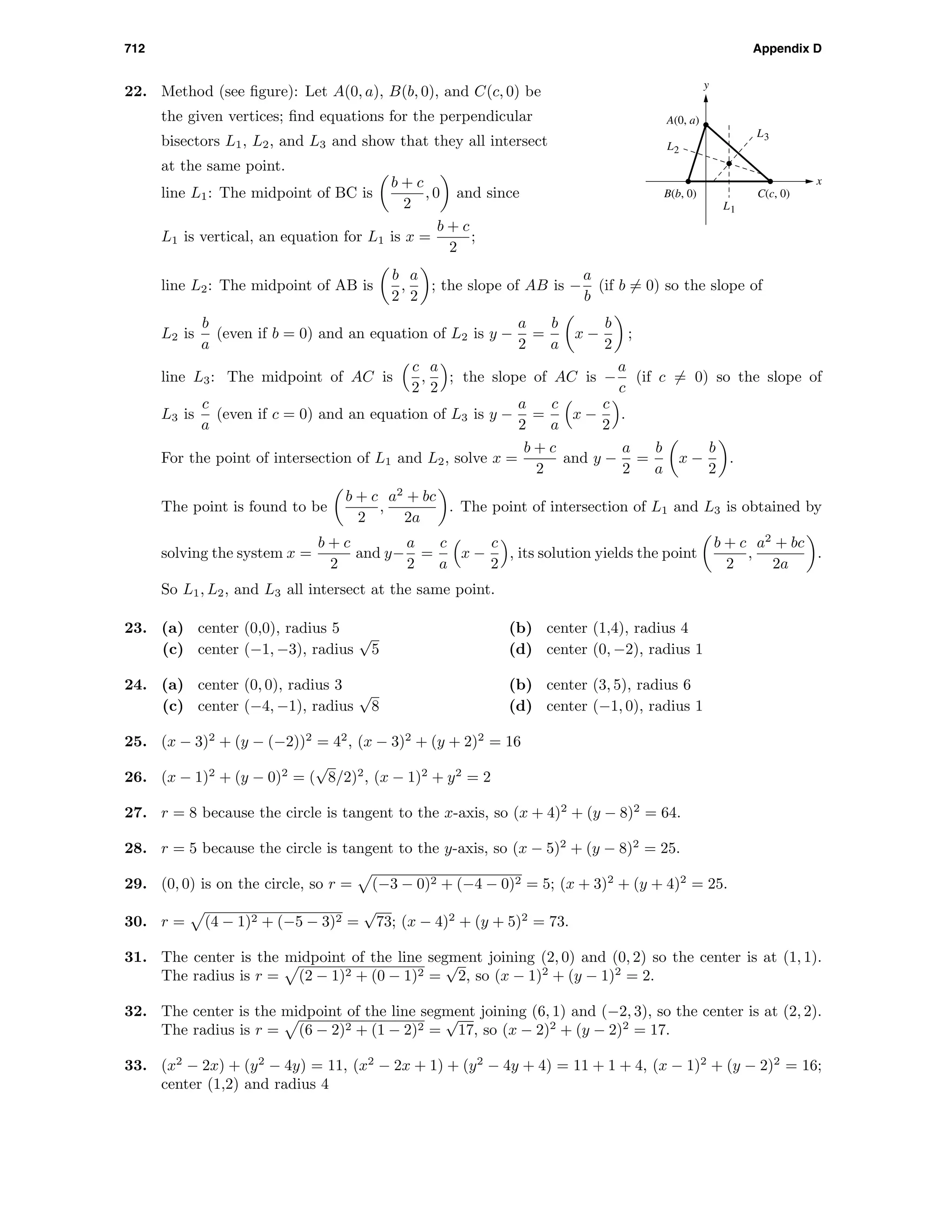 712 Appendix D
22. Method (see ﬁgure): Let A(0, a), B(b, 0), and C(c, 0) be
the given vertices; ﬁnd equations for the perpendicular
bisectors L1, L2, and L3 and show that they all intersect
at the same point.
x
y
L3
L1
L2
B(b, 0)
A(0, a)
C(c, 0)line L1: The midpoint of BC is
b + c
2
, 0 and since
L1 is vertical, an equation for L1 is x =
b + c
2
;
line L2: The midpoint of AB is
b
2
,
a
2
; the slope of AB is −
a
b
(if b = 0) so the slope of
L2 is
b
a
(even if b = 0) and an equation of L2 is y −
a
2
=
b
a
x −
b
2
;
line L3: The midpoint of AC is
c
2
,
a
2
; the slope of AC is −
a
c
(if c = 0) so the slope of
L3 is
c
a
(even if c = 0) and an equation of L3 is y −
a
2
=
c
a
x −
c
2
.
For the point of intersection of L1 and L2, solve x =
b + c
2
and y −
a
2
=
b
a
x −
b
2
.
The point is found to be
b + c
2
,
a2
+ bc
2a
. The point of intersection of L1 and L3 is obtained by
solving the system x =
b + c
2
and y−
a
2
=
c
a
x −
c
2
, its solution yields the point
b + c
2
,
a2
+ bc
2a
.
So L1, L2, and L3 all intersect at the same point.
23. (a) center (0,0), radius 5 (b) center (1,4), radius 4
(c) center (−1, −3), radius
√
5 (d) center (0, −2), radius 1
24. (a) center (0, 0), radius 3 (b) center (3, 5), radius 6
(c) center (−4, −1), radius
√
8 (d) center (−1, 0), radius 1
25. (x − 3)2
+ (y − (−2))2
= 42
, (x − 3)2
+ (y + 2)2
= 16
26. (x − 1)2
+ (y − 0)2
= (
√
8/2)2
, (x − 1)2
+ y2
= 2
27. r = 8 because the circle is tangent to the x-axis, so (x + 4)2
+ (y − 8)2
= 64.
28. r = 5 because the circle is tangent to the y-axis, so (x − 5)2
+ (y − 8)2
= 25.
29. (0, 0) is on the circle, so r = (−3 − 0)2 + (−4 − 0)2 = 5; (x + 3)2
+ (y + 4)2
= 25.
30. r = (4 − 1)2 + (−5 − 3)2 =
√
73; (x − 4)2
+ (y + 5)2
= 73.
31. The center is the midpoint of the line segment joining (2, 0) and (0, 2) so the center is at (1, 1).
The radius is r = (2 − 1)2 + (0 − 1)2 =
√
2, so (x − 1)2
+ (y − 1)2
= 2.
32. The center is the midpoint of the line segment joining (6, 1) and (−2, 3), so the center is at (2, 2).
The radius is r = (6 − 2)2 + (1 − 2)2 =
√
17, so (x − 2)2
+ (y − 2)2
= 17.
33. (x2
− 2x) + (y2
− 4y) = 11, (x2
− 2x + 1) + (y2
− 4y + 4) = 11 + 1 + 4, (x − 1)2
+ (y − 2)2
= 16;
center (1,2) and radius 4
 