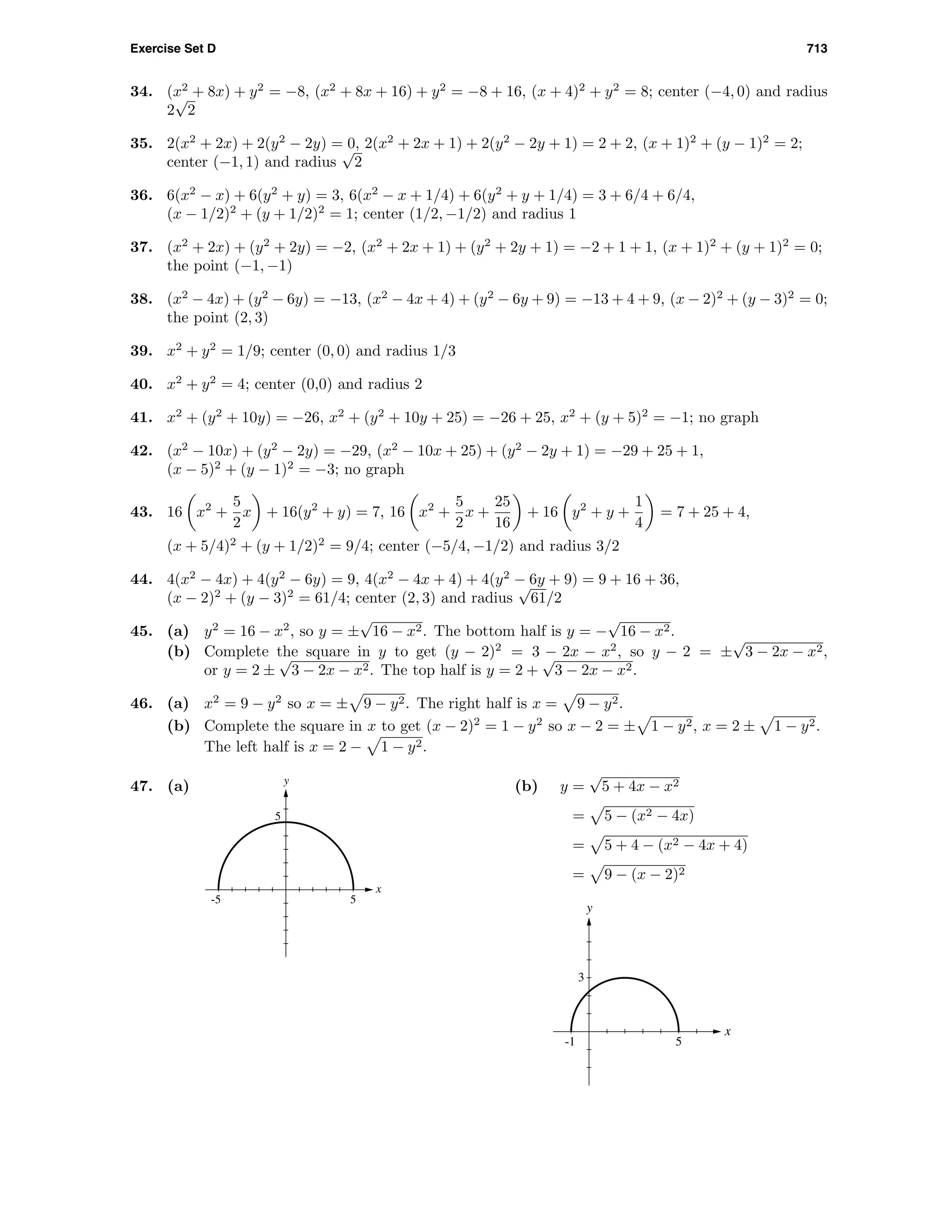Exercise Set D 713
34. (x2
+ 8x) + y2
= −8, (x2
+ 8x + 16) + y2
= −8 + 16, (x + 4)2
+ y2
= 8; center (−4, 0) and radius
2
√
2
35. 2(x2
+ 2x) + 2(y2
− 2y) = 0, 2(x2
+ 2x + 1) + 2(y2
− 2y + 1) = 2 + 2, (x + 1)2
+ (y − 1)2
= 2;
center (−1, 1) and radius
√
2
36. 6(x2
− x) + 6(y2
+ y) = 3, 6(x2
− x + 1/4) + 6(y2
+ y + 1/4) = 3 + 6/4 + 6/4,
(x − 1/2)2
+ (y + 1/2)2
= 1; center (1/2, −1/2) and radius 1
37. (x2
+ 2x) + (y2
+ 2y) = −2, (x2
+ 2x + 1) + (y2
+ 2y + 1) = −2 + 1 + 1, (x + 1)2
+ (y + 1)2
= 0;
the point (−1, −1)
38. (x2
− 4x) + (y2
− 6y) = −13, (x2
− 4x + 4) + (y2
− 6y + 9) = −13 + 4 + 9, (x − 2)2
+ (y − 3)2
= 0;
the point (2, 3)
39. x2
+ y2
= 1/9; center (0, 0) and radius 1/3
40. x2
+ y2
= 4; center (0,0) and radius 2
41. x2
+ (y2
+ 10y) = −26, x2
+ (y2
+ 10y + 25) = −26 + 25, x2
+ (y + 5)2
= −1; no graph
42. (x2
− 10x) + (y2
− 2y) = −29, (x2
− 10x + 25) + (y2
− 2y + 1) = −29 + 25 + 1,
(x − 5)2
+ (y − 1)2
= −3; no graph
43. 16 x2
+
5
2
x + 16(y2
+ y) = 7, 16 x2
+
5
2
x +
25
16
+ 16 y2
+ y +
1
4
= 7 + 25 + 4,
(x + 5/4)2
+ (y + 1/2)2
= 9/4; center (−5/4, −1/2) and radius 3/2
44. 4(x2
− 4x) + 4(y2
− 6y) = 9, 4(x2
− 4x + 4) + 4(y2
− 6y + 9) = 9 + 16 + 36,
(x − 2)2
+ (y − 3)2
= 61/4; center (2, 3) and radius
√
61/2
45. (a) y2
= 16 − x2
, so y = ±
√
16 − x2. The bottom half is y = −
√
16 − x2.
(b) Complete the square in y to get (y − 2)2
= 3 − 2x − x2
, so y − 2 = ±
√
3 − 2x − x2,
or y = 2 ±
√
3 − 2x − x2. The top half is y = 2 +
√
3 − 2x − x2.
46. (a) x2
= 9 − y2
so x = ± 9 − y2. The right half is x = 9 − y2.
(b) Complete the square in x to get (x − 2)2
= 1 − y2
so x − 2 = ± 1 − y2, x = 2 ± 1 − y2.
The left half is x = 2 − 1 − y2.
47. (a)
-5 5
5
x
y
(b) y =
√
5 + 4x − x2
= 5 − (x2 − 4x)
= 5 + 4 − (x2 − 4x + 4)
= 9 − (x − 2)2
-1 5
3
x
y
 