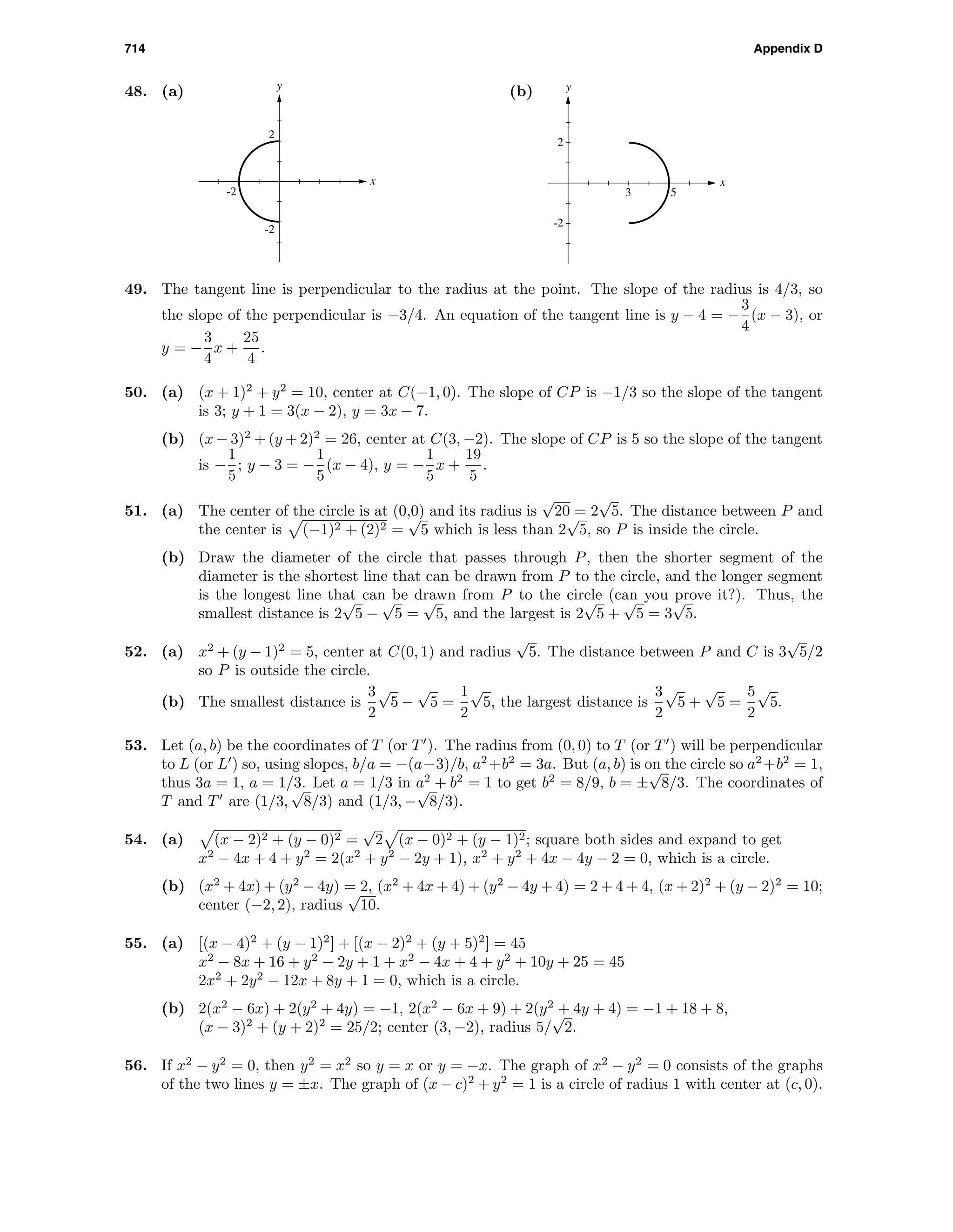 714 Appendix D
48. (a)
-2
-2
2
x
y
(b)
3 5
-2
2
x
y
49. The tangent line is perpendicular to the radius at the point. The slope of the radius is 4/3, so
the slope of the perpendicular is −3/4. An equation of the tangent line is y − 4 = −
3
4
(x − 3), or
y = −
3
4
x +
25
4
.
50. (a) (x + 1)2
+ y2
= 10, center at C(−1, 0). The slope of CP is −1/3 so the slope of the tangent
is 3; y + 1 = 3(x − 2), y = 3x − 7.
(b) (x − 3)2
+ (y + 2)2
= 26, center at C(3, −2). The slope of CP is 5 so the slope of the tangent
is −
1
5
; y − 3 = −
1
5
(x − 4), y = −
1
5
x +
19
5
.
51. (a) The center of the circle is at (0,0) and its radius is
√
20 = 2
√
5. The distance between P and
the center is (−1)2 + (2)2 =
√
5 which is less than 2
√
5, so P is inside the circle.
(b) Draw the diameter of the circle that passes through P, then the shorter segment of the
diameter is the shortest line that can be drawn from P to the circle, and the longer segment
is the longest line that can be drawn from P to the circle (can you prove it?). Thus, the
smallest distance is 2
√
5 −
√
5 =
√
5, and the largest is 2
√
5 +
√
5 = 3
√
5.
52. (a) x2
+ (y − 1)2
= 5, center at C(0, 1) and radius
√
5. The distance between P and C is 3
√
5/2
so P is outside the circle.
(b) The smallest distance is
3
2
√
5 −
√
5 =
1
2
√
5, the largest distance is
3
2
√
5 +
√
5 =
5
2
√
5.
53. Let (a, b) be the coordinates of T (or T ). The radius from (0, 0) to T (or T ) will be perpendicular
to L (or L ) so, using slopes, b/a = −(a−3)/b, a2
+b2
= 3a. But (a, b) is on the circle so a2
+b2
= 1,
thus 3a = 1, a = 1/3. Let a = 1/3 in a2
+ b2
= 1 to get b2
= 8/9, b = ±
√
8/3. The coordinates of
T and T are (1/3,
√
8/3) and (1/3, −
√
8/3).
54. (a) (x − 2)2 + (y − 0)2 =
√
2 (x − 0)2 + (y − 1)2; square both sides and expand to get
x2
− 4x + 4 + y2
= 2(x2
+ y2
− 2y + 1), x2
+ y2
+ 4x − 4y − 2 = 0, which is a circle.
(b) (x2
+ 4x) + (y2
− 4y) = 2, (x2
+ 4x + 4) + (y2
− 4y + 4) = 2 + 4 + 4, (x + 2)2
+ (y − 2)2
= 10;
center (−2, 2), radius
√
10.
55. (a) [(x − 4)2
+ (y − 1)2
] + [(x − 2)2
+ (y + 5)2
] = 45
x2
− 8x + 16 + y2
− 2y + 1 + x2
− 4x + 4 + y2
+ 10y + 25 = 45
2x2
+ 2y2
− 12x + 8y + 1 = 0, which is a circle.
(b) 2(x2
− 6x) + 2(y2
+ 4y) = −1, 2(x2
− 6x + 9) + 2(y2
+ 4y + 4) = −1 + 18 + 8,
(x − 3)2
+ (y + 2)2
= 25/2; center (3, −2), radius 5/
√
2.
56. If x2
− y2
= 0, then y2
= x2
so y = x or y = −x. The graph of x2
− y2
= 0 consists of the graphs
of the two lines y = ±x. The graph of (x − c)2
+ y2
= 1 is a circle of radius 1 with center at (c, 0).
 