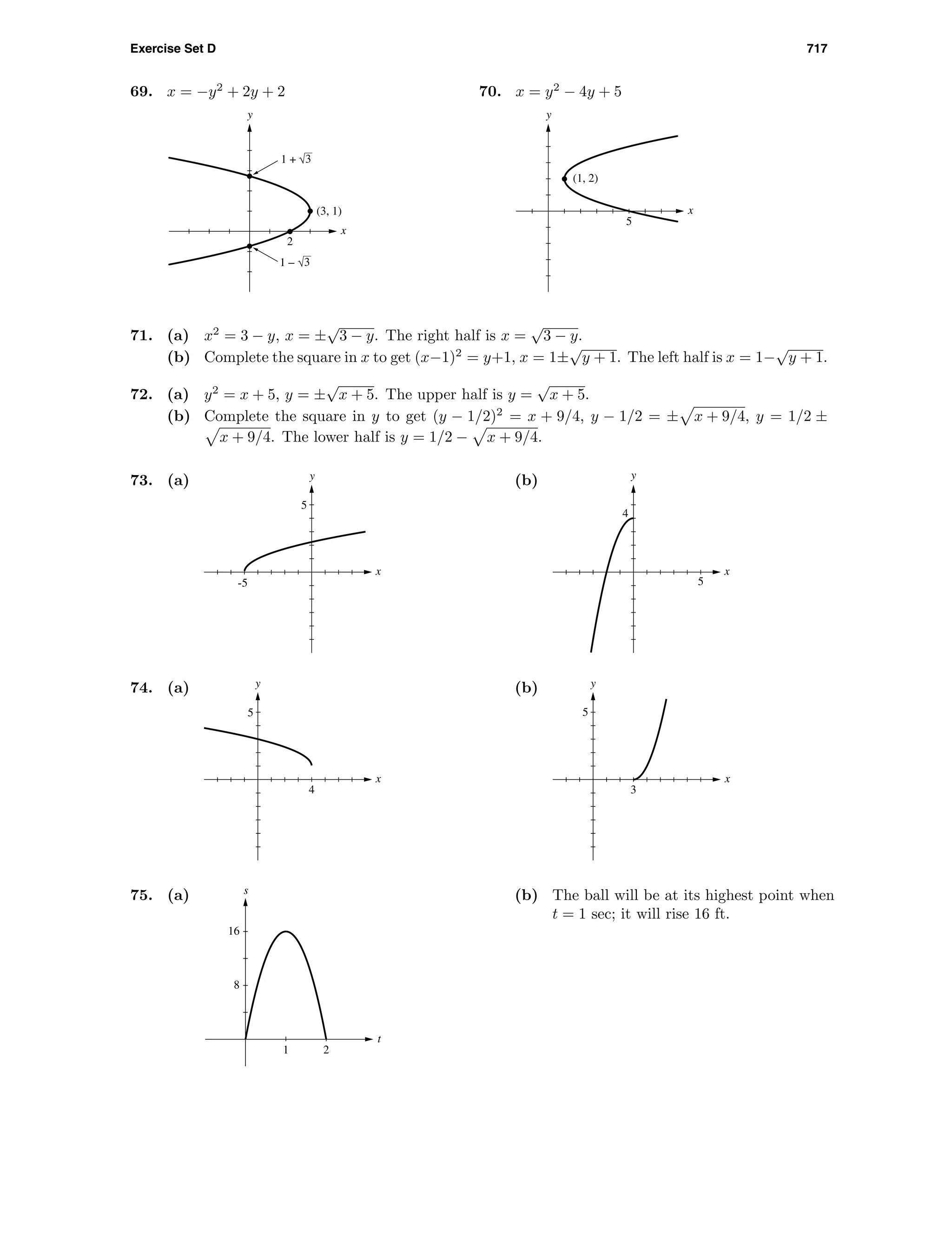 Exercise Set D 717
69. x = −y2
+ 2y + 2
2
x
y
(3, 1)
1 – 3
1 + 3
70. x = y2
− 4y + 5
5
x
y
(1, 2)
71. (a) x2
= 3 − y, x = ±
√
3 − y. The right half is x =
√
3 − y.
(b) Complete the square in x to get (x−1)2
= y+1, x = 1±
√
y + 1. The left half is x = 1−
√
y + 1.
72. (a) y2
= x + 5, y = ±
√
x + 5. The upper half is y =
√
x + 5.
(b) Complete the square in y to get (y − 1/2)2
= x + 9/4, y − 1/2 = ± x + 9/4, y = 1/2 ±
x + 9/4. The lower half is y = 1/2 − x + 9/4.
73. (a)
x
y
-5
5
(b)
4
x
y
5
74. (a)
4
x
y
5
(b)
3
x
y
5
75. (a)
1 2
8
16
t
s
(b) The ball will be at its highest point when
t = 1 sec; it will rise 16 ft.
 