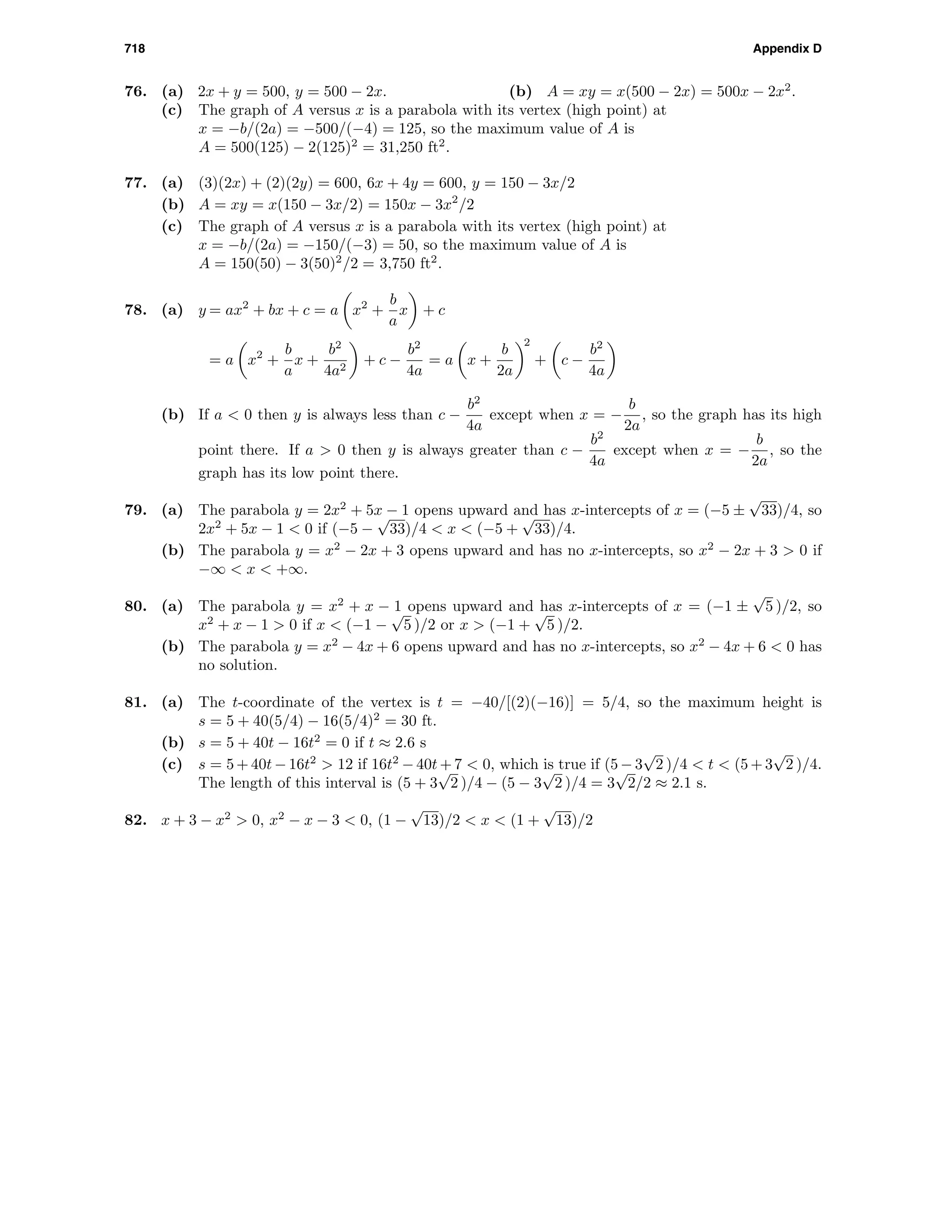 718 Appendix D
76. (a) 2x + y = 500, y = 500 − 2x. (b) A = xy = x(500 − 2x) = 500x − 2x2
.
(c) The graph of A versus x is a parabola with its vertex (high point) at
x = −b/(2a) = −500/(−4) = 125, so the maximum value of A is
A = 500(125) − 2(125)2
= 31,250 ft2
.
77. (a) (3)(2x) + (2)(2y) = 600, 6x + 4y = 600, y = 150 − 3x/2
(b) A = xy = x(150 − 3x/2) = 150x − 3x2
/2
(c) The graph of A versus x is a parabola with its vertex (high point) at
x = −b/(2a) = −150/(−3) = 50, so the maximum value of A is
A = 150(50) − 3(50)2
/2 = 3,750 ft2
.
78. (a) y = ax2
+ bx + c = a x2
+
b
a
x + c
= a x2
+
b
a
x +
b2
4a2
+ c −
b2
4a
= a x +
b
2a
2
+ c −
b2
4a
(b) If a < 0 then y is always less than c −
b2
4a
except when x = −
b
2a
, so the graph has its high
point there. If a > 0 then y is always greater than c −
b2
4a
except when x = −
b
2a
, so the
graph has its low point there.
79. (a) The parabola y = 2x2
+ 5x − 1 opens upward and has x-intercepts of x = (−5 ±
√
33)/4, so
2x2
+ 5x − 1 < 0 if (−5 −
√
33)/4 < x < (−5 +
√
33)/4.
(b) The parabola y = x2
− 2x + 3 opens upward and has no x-intercepts, so x2
− 2x + 3 > 0 if
−∞ < x < +∞.
80. (a) The parabola y = x2
+ x − 1 opens upward and has x-intercepts of x = (−1 ±
√
5 )/2, so
x2
+ x − 1 > 0 if x < (−1 −
√
5 )/2 or x > (−1 +
√
5 )/2.
(b) The parabola y = x2
− 4x + 6 opens upward and has no x-intercepts, so x2
− 4x + 6 < 0 has
no solution.
81. (a) The t-coordinate of the vertex is t = −40/[(2)(−16)] = 5/4, so the maximum height is
s = 5 + 40(5/4) − 16(5/4)2
= 30 ft.
(b) s = 5 + 40t − 16t2
= 0 if t ≈ 2.6 s
(c) s = 5 + 40t − 16t2
> 12 if 16t2
− 40t + 7 < 0, which is true if (5 − 3
√
2 )/4 < t < (5 + 3
√
2 )/4.
The length of this interval is (5 + 3
√
2 )/4 − (5 − 3
√
2 )/4 = 3
√
2/2 ≈ 2.1 s.
82. x + 3 − x2
> 0, x2
− x − 3 < 0, (1 −
√
13)/2 < x < (1 +
√
13)/2
 