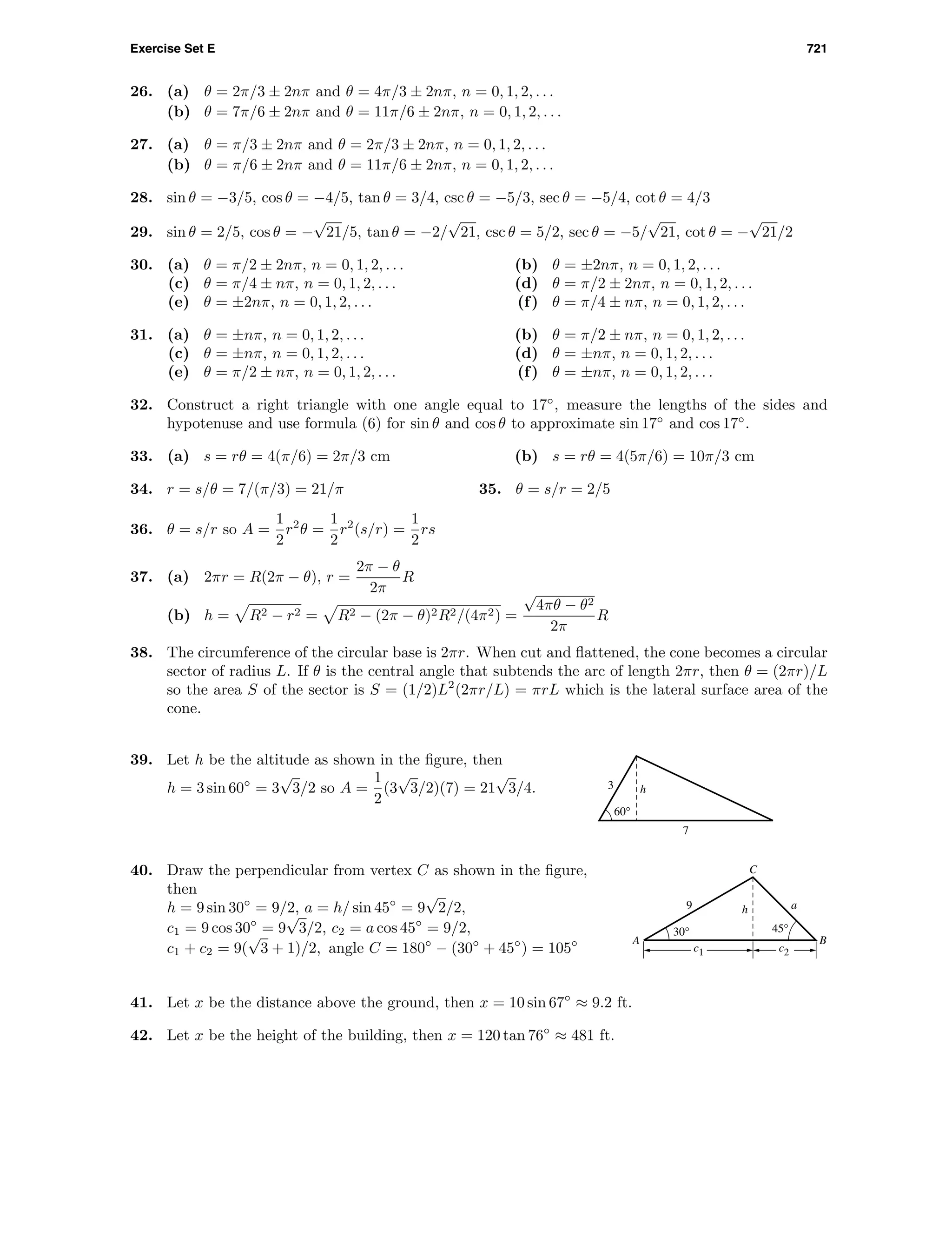 Exercise Set E 721
26. (a) θ = 2π/3 ± 2nπ and θ = 4π/3 ± 2nπ, n = 0, 1, 2, . . .
(b) θ = 7π/6 ± 2nπ and θ = 11π/6 ± 2nπ, n = 0, 1, 2, . . .
27. (a) θ = π/3 ± 2nπ and θ = 2π/3 ± 2nπ, n = 0, 1, 2, . . .
(b) θ = π/6 ± 2nπ and θ = 11π/6 ± 2nπ, n = 0, 1, 2, . . .
28. sin θ = −3/5, cos θ = −4/5, tan θ = 3/4, csc θ = −5/3, sec θ = −5/4, cot θ = 4/3
29. sin θ = 2/5, cos θ = −
√
21/5, tan θ = −2/
√
21, csc θ = 5/2, sec θ = −5/
√
21, cot θ = −
√
21/2
30. (a) θ = π/2 ± 2nπ, n = 0, 1, 2, . . . (b) θ = ±2nπ, n = 0, 1, 2, . . .
(c) θ = π/4 ± nπ, n = 0, 1, 2, . . . (d) θ = π/2 ± 2nπ, n = 0, 1, 2, . . .
(e) θ = ±2nπ, n = 0, 1, 2, . . . (f) θ = π/4 ± nπ, n = 0, 1, 2, . . .
31. (a) θ = ±nπ, n = 0, 1, 2, . . . (b) θ = π/2 ± nπ, n = 0, 1, 2, . . .
(c) θ = ±nπ, n = 0, 1, 2, . . . (d) θ = ±nπ, n = 0, 1, 2, . . .
(e) θ = π/2 ± nπ, n = 0, 1, 2, . . . (f) θ = ±nπ, n = 0, 1, 2, . . .
32. Construct a right triangle with one angle equal to 17◦
, measure the lengths of the sides and
hypotenuse and use formula (6) for sin θ and cos θ to approximate sin 17◦
and cos 17◦
.
33. (a) s = rθ = 4(π/6) = 2π/3 cm (b) s = rθ = 4(5π/6) = 10π/3 cm
34. r = s/θ = 7/(π/3) = 21/π 35. θ = s/r = 2/5
36. θ = s/r so A =
1
2
r2
θ =
1
2
r2
(s/r) =
1
2
rs
37. (a) 2πr = R(2π − θ), r =
2π − θ
2π
R
(b) h = R2 − r2 = R2 − (2π − θ)2R2/(4π2) =
√
4πθ − θ2
2π
R
38. The circumference of the circular base is 2πr. When cut and ﬂattened, the cone becomes a circular
sector of radius L. If θ is the central angle that subtends the arc of length 2πr, then θ = (2πr)/L
so the area S of the sector is S = (1/2)L2
(2πr/L) = πrL which is the lateral surface area of the
cone.
60°
h3
7
39. Let h be the altitude as shown in the ﬁgure, then
h = 3 sin 60◦
= 3
√
3/2 so A =
1
2
(3
√
3/2)(7) = 21
√
3/4.
A B
C
30° 45°
h9 a
c1 c2
40. Draw the perpendicular from vertex C as shown in the ﬁgure,
then
h = 9 sin 30◦
= 9/2, a = h/ sin 45◦
= 9
√
2/2,
c1 = 9 cos 30◦
= 9
√
3/2, c2 = a cos 45◦
= 9/2,
c1 + c2 = 9(
√
3 + 1)/2, angle C = 180◦
− (30◦
+ 45◦
) = 105◦
41. Let x be the distance above the ground, then x = 10 sin 67◦
≈ 9.2 ft.
42. Let x be the height of the building, then x = 120 tan 76◦
≈ 481 ft.
 