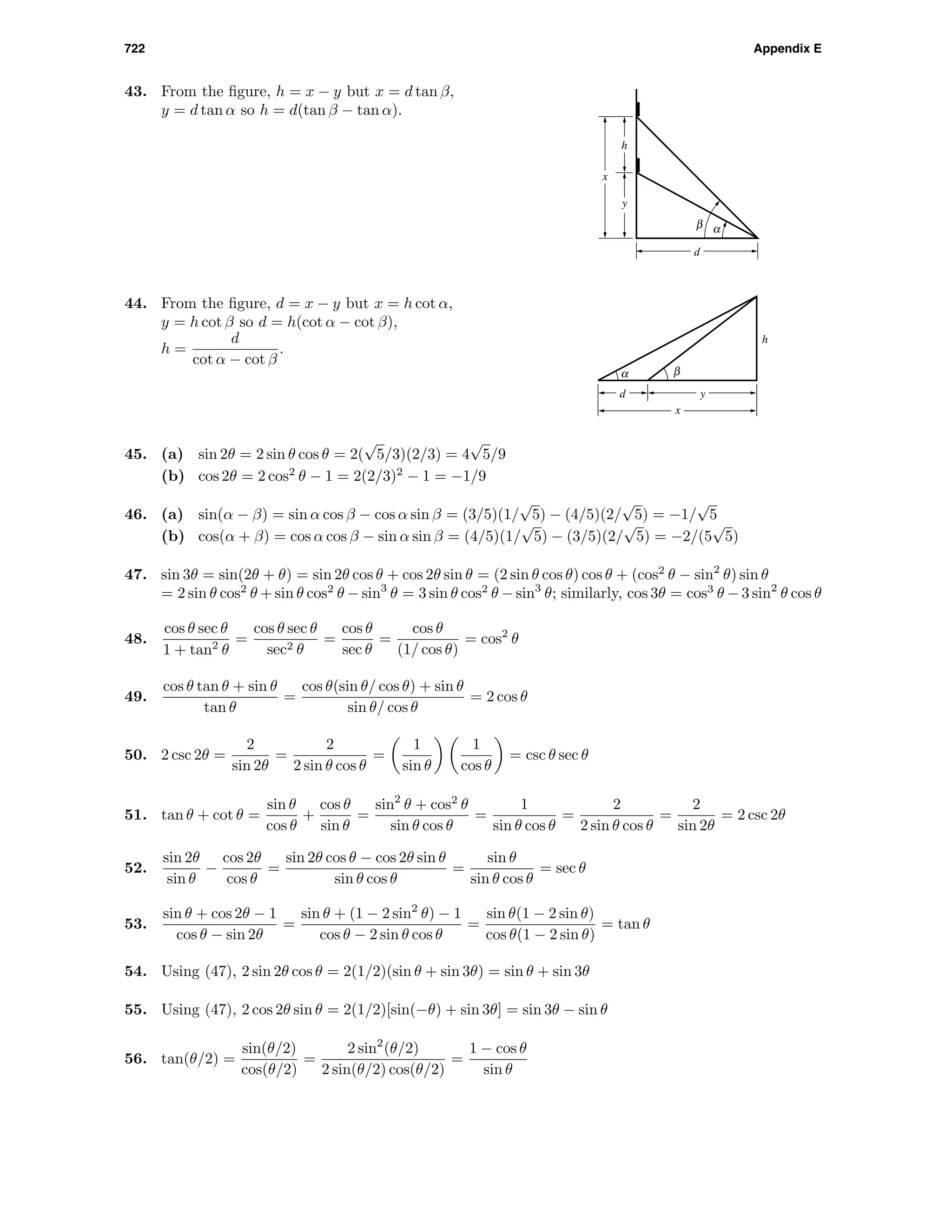 722 Appendix E
43. From the ﬁgure, h = x − y but x = d tan β,
y = d tan α so h = d(tan β − tan α).
x
h
y
αβ
d
d
x
y
h
α β
44. From the ﬁgure, d = x − y but x = h cot α,
y = h cot β so d = h(cot α − cot β),
h =
d
cot α − cot β
.
45. (a) sin 2θ = 2 sin θ cos θ = 2(
√
5/3)(2/3) = 4
√
5/9
(b) cos 2θ = 2 cos2
θ − 1 = 2(2/3)2
− 1 = −1/9
46. (a) sin(α − β) = sin α cos β − cos α sin β = (3/5)(1/
√
5) − (4/5)(2/
√
5) = −1/
√
5
(b) cos(α + β) = cos α cos β − sin α sin β = (4/5)(1/
√
5) − (3/5)(2/
√
5) = −2/(5
√
5)
47. sin 3θ = sin(2θ + θ) = sin 2θ cos θ + cos 2θ sin θ = (2 sin θ cos θ) cos θ + (cos2
θ − sin2
θ) sin θ
= 2 sin θ cos2
θ + sin θ cos2
θ − sin3
θ = 3 sin θ cos2
θ − sin3
θ; similarly, cos 3θ = cos3
θ − 3 sin2
θ cos θ
48.
cos θ sec θ
1 + tan2
θ
=
cos θ sec θ
sec2 θ
=
cos θ
sec θ
=
cos θ
(1/ cos θ)
= cos2
θ
49.
cos θ tan θ + sin θ
tan θ
=
cos θ(sin θ/ cos θ) + sin θ
sin θ/ cos θ
= 2 cos θ
50. 2 csc 2θ =
2
sin 2θ
=
2
2 sin θ cos θ
=
1
sin θ
1
cos θ
= csc θ sec θ
51. tan θ + cot θ =
sin θ
cos θ
+
cos θ
sin θ
=
sin2
θ + cos2
θ
sin θ cos θ
=
1
sin θ cos θ
=
2
2 sin θ cos θ
=
2
sin 2θ
= 2 csc 2θ
52.
sin 2θ
sin θ
−
cos 2θ
cos θ
=
sin 2θ cos θ − cos 2θ sin θ
sin θ cos θ
=
sin θ
sin θ cos θ
= sec θ
53.
sin θ + cos 2θ − 1
cos θ − sin 2θ
=
sin θ + (1 − 2 sin2
θ) − 1
cos θ − 2 sin θ cos θ
=
sin θ(1 − 2 sin θ)
cos θ(1 − 2 sin θ)
= tan θ
54. Using (47), 2 sin 2θ cos θ = 2(1/2)(sin θ + sin 3θ) = sin θ + sin 3θ
55. Using (47), 2 cos 2θ sin θ = 2(1/2)[sin(−θ) + sin 3θ] = sin 3θ − sin θ
56. tan(θ/2) =
sin(θ/2)
cos(θ/2)
=
2 sin2
(θ/2)
2 sin(θ/2) cos(θ/2)
=
1 − cos θ
sin θ
 