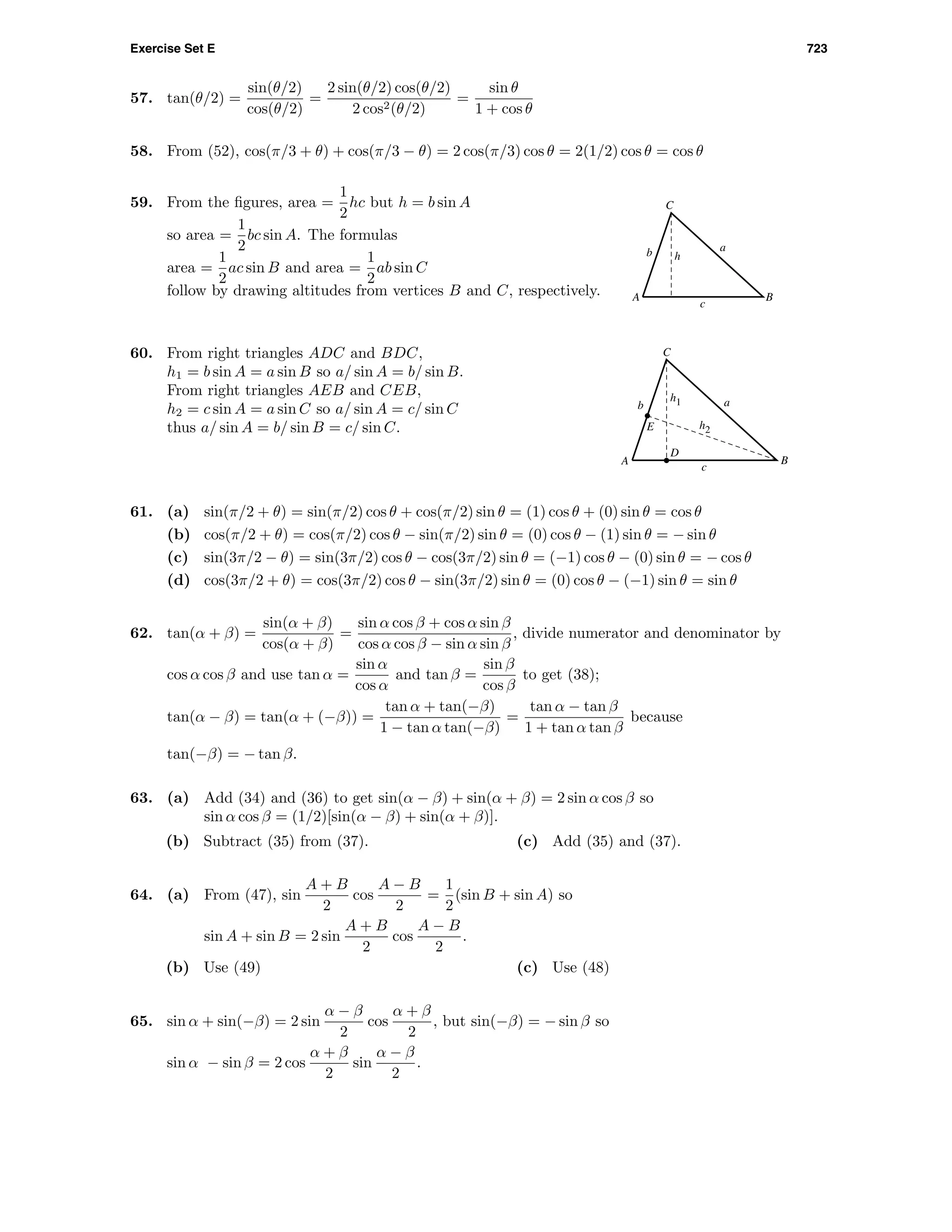 Exercise Set E 723
57. tan(θ/2) =
sin(θ/2)
cos(θ/2)
=
2 sin(θ/2) cos(θ/2)
2 cos2(θ/2)
=
sin θ
1 + cos θ
58. From (52), cos(π/3 + θ) + cos(π/3 − θ) = 2 cos(π/3) cos θ = 2(1/2) cos θ = cos θ
59. From the ﬁgures, area =
1
2
hc but h = b sin A
so area =
1
2
bc sin A. The formulas
area =
1
2
ac sin B and area =
1
2
ab sin C
follow by drawing altitudes from vertices B and C, respectively. A B
C
h
a
c
b
A
E
B
C
D
h1
h2
a
c
b
60. From right triangles ADC and BDC,
h1 = b sin A = a sin B so a/ sin A = b/ sin B.
From right triangles AEB and CEB,
h2 = c sin A = a sin C so a/ sin A = c/ sin C
thus a/ sin A = b/ sin B = c/ sin C.
61. (a) sin(π/2 + θ) = sin(π/2) cos θ + cos(π/2) sin θ = (1) cos θ + (0) sin θ = cos θ
(b) cos(π/2 + θ) = cos(π/2) cos θ − sin(π/2) sin θ = (0) cos θ − (1) sin θ = − sin θ
(c) sin(3π/2 − θ) = sin(3π/2) cos θ − cos(3π/2) sin θ = (−1) cos θ − (0) sin θ = − cos θ
(d) cos(3π/2 + θ) = cos(3π/2) cos θ − sin(3π/2) sin θ = (0) cos θ − (−1) sin θ = sin θ
62. tan(α + β) =
sin(α + β)
cos(α + β)
=
sin α cos β + cos α sin β
cos α cos β − sin α sin β
, divide numerator and denominator by
cos α cos β and use tan α =
sin α
cos α
and tan β =
sin β
cos β
to get (38);
tan(α − β) = tan(α + (−β)) =
tan α + tan(−β)
1 − tan α tan(−β)
=
tan α − tan β
1 + tan α tan β
because
tan(−β) = − tan β.
63. (a) Add (34) and (36) to get sin(α − β) + sin(α + β) = 2 sin α cos β so
sin α cos β = (1/2)[sin(α − β) + sin(α + β)].
(b) Subtract (35) from (37). (c) Add (35) and (37).
64. (a) From (47), sin
A + B
2
cos
A − B
2
=
1
2
(sin B + sin A) so
sin A + sin B = 2 sin
A + B
2
cos
A − B
2
.
(b) Use (49) (c) Use (48)
65. sin α + sin(−β) = 2 sin
α − β
2
cos
α + β
2
, but sin(−β) = − sin β so
sin α − sin β = 2 cos
α + β
2
sin
α − β
2
.
 