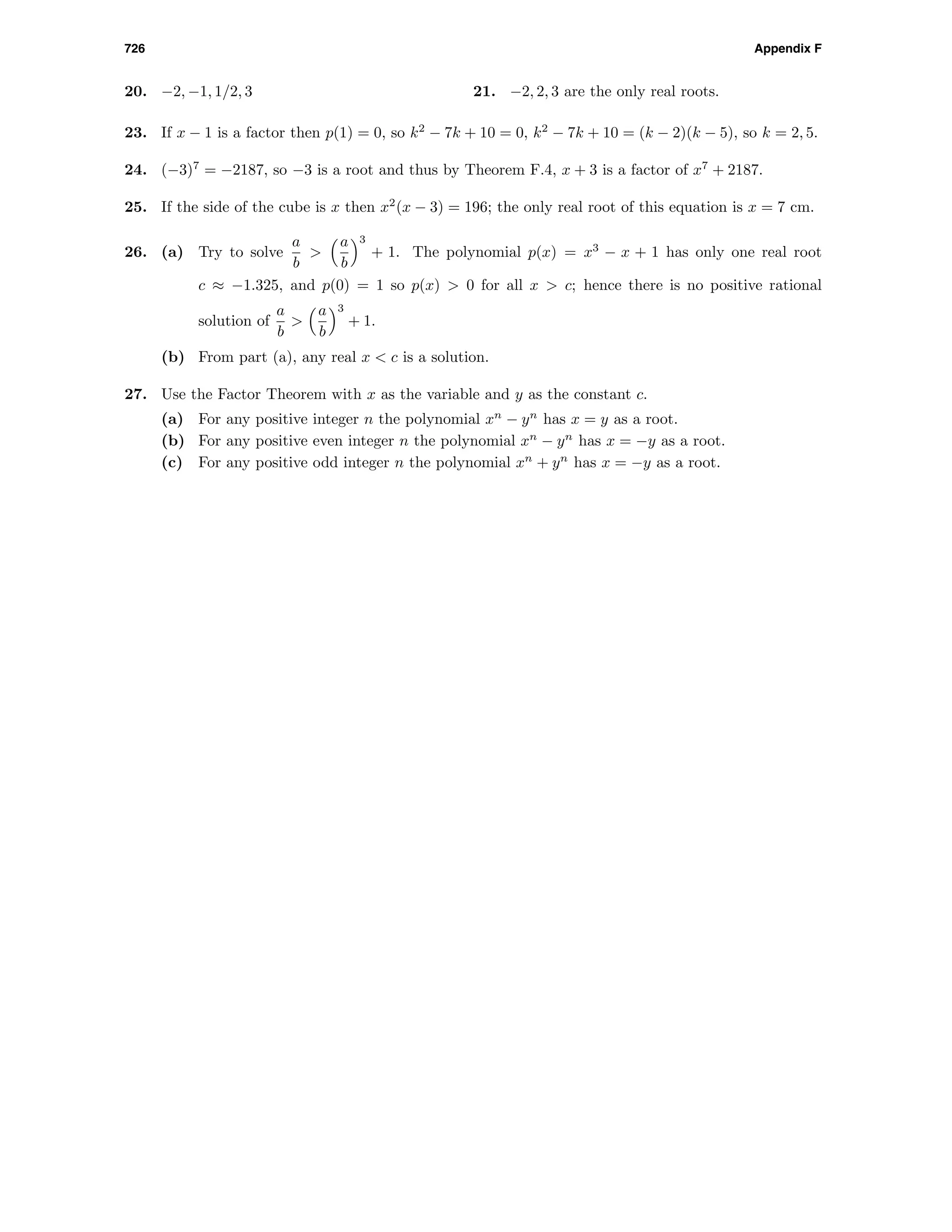 726 Appendix F
20. −2, −1, 1/2, 3 21. −2, 2, 3 are the only real roots.
23. If x − 1 is a factor then p(1) = 0, so k2
− 7k + 10 = 0, k2
− 7k + 10 = (k − 2)(k − 5), so k = 2, 5.
24. (−3)7
= −2187, so −3 is a root and thus by Theorem F.4, x + 3 is a factor of x7
+ 2187.
25. If the side of the cube is x then x2
(x − 3) = 196; the only real root of this equation is x = 7 cm.
26. (a) Try to solve
a
b
>
a
b
3
+ 1. The polynomial p(x) = x3
− x + 1 has only one real root
c ≈ −1.325, and p(0) = 1 so p(x) > 0 for all x > c; hence there is no positive rational
solution of
a
b
>
a
b
3
+ 1.
(b) From part (a), any real x < c is a solution.
27. Use the Factor Theorem with x as the variable and y as the constant c.
(a) For any positive integer n the polynomial xn
− yn
has x = y as a root.
(b) For any positive even integer n the polynomial xn
− yn
has x = −y as a root.
(c) For any positive odd integer n the polynomial xn
+ yn
has x = −y as a root.
 