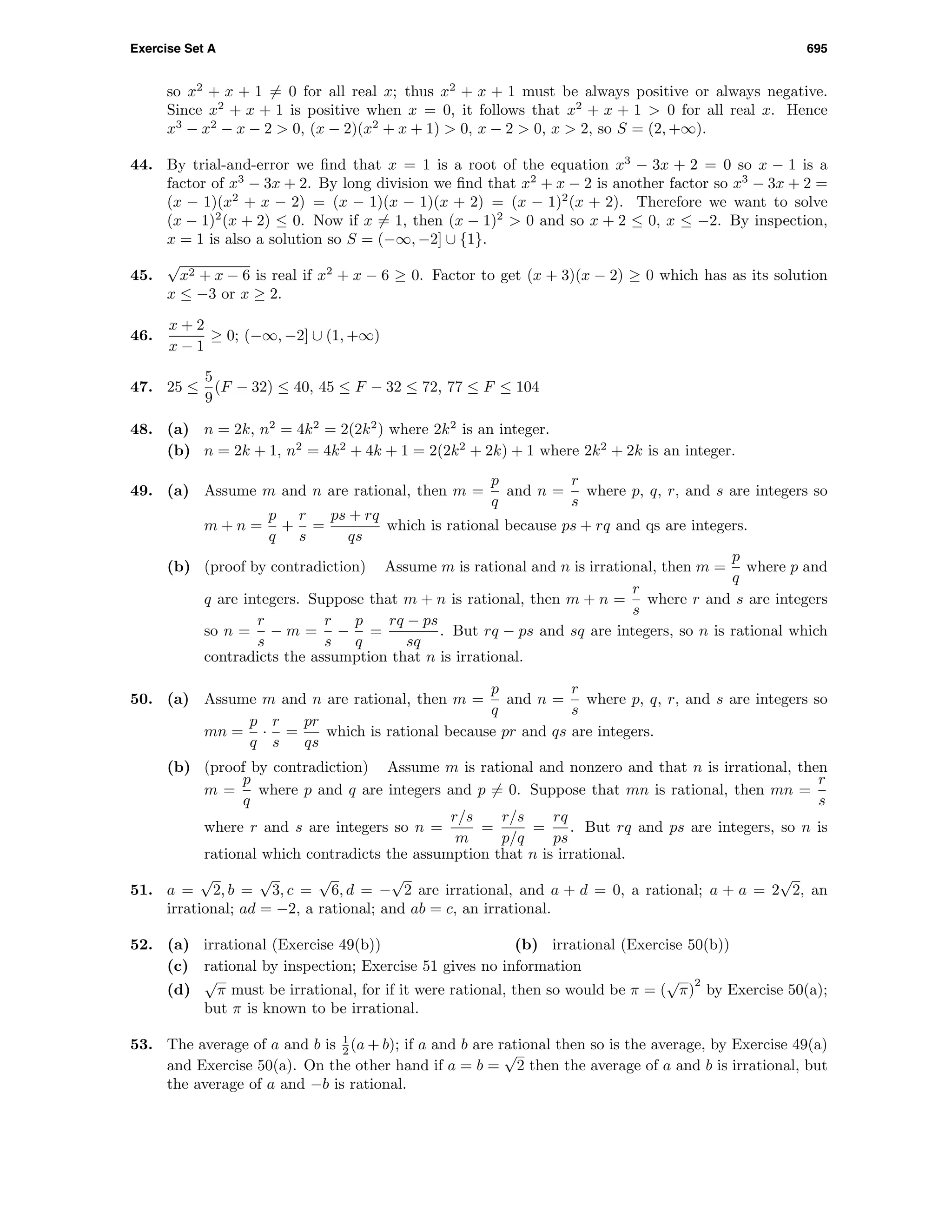 Exercise Set A 695
so x2
+ x + 1 = 0 for all real x; thus x2
+ x + 1 must be always positive or always negative.
Since x2
+ x + 1 is positive when x = 0, it follows that x2
+ x + 1 > 0 for all real x. Hence
x3
− x2
− x − 2 > 0, (x − 2)(x2
+ x + 1) > 0, x − 2 > 0, x > 2, so S = (2, +∞).
44. By trial-and-error we ﬁnd that x = 1 is a root of the equation x3
− 3x + 2 = 0 so x − 1 is a
factor of x3
− 3x + 2. By long division we ﬁnd that x2
+ x − 2 is another factor so x3
− 3x + 2 =
(x − 1)(x2
+ x − 2) = (x − 1)(x − 1)(x + 2) = (x − 1)2
(x + 2). Therefore we want to solve
(x − 1)2
(x + 2) ≤ 0. Now if x = 1, then (x − 1)2
> 0 and so x + 2 ≤ 0, x ≤ −2. By inspection,
x = 1 is also a solution so S = (−∞, −2] ∪ {1}.
45.
√
x2 + x − 6 is real if x2
+ x − 6 ≥ 0. Factor to get (x + 3)(x − 2) ≥ 0 which has as its solution
x ≤ −3 or x ≥ 2.
46.
x + 2
x − 1
≥ 0; (−∞, −2] ∪ (1, +∞)
47. 25 ≤
5
9
(F − 32) ≤ 40, 45 ≤ F − 32 ≤ 72, 77 ≤ F ≤ 104
48. (a) n = 2k, n2
= 4k2
= 2(2k2
) where 2k2
is an integer.
(b) n = 2k + 1, n2
= 4k2
+ 4k + 1 = 2(2k2
+ 2k) + 1 where 2k2
+ 2k is an integer.
49. (a) Assume m and n are rational, then m =
p
q
and n =
r
s
where p, q, r, and s are integers so
m + n =
p
q
+
r
s
=
ps + rq
qs
which is rational because ps + rq and qs are integers.
(b) (proof by contradiction) Assume m is rational and n is irrational, then m =
p
q
where p and
q are integers. Suppose that m + n is rational, then m + n =
r
s
where r and s are integers
so n =
r
s
− m =
r
s
−
p
q
=
rq − ps
sq
. But rq − ps and sq are integers, so n is rational which
contradicts the assumption that n is irrational.
50. (a) Assume m and n are rational, then m =
p
q
and n =
r
s
where p, q, r, and s are integers so
mn =
p
q
·
r
s
=
pr
qs
which is rational because pr and qs are integers.
(b) (proof by contradiction) Assume m is rational and nonzero and that n is irrational, then
m =
p
q
where p and q are integers and p = 0. Suppose that mn is rational, then mn =
r
s
where r and s are integers so n =
r/s
m
=
r/s
p/q
=
rq
ps
. But rq and ps are integers, so n is
rational which contradicts the assumption that n is irrational.
51. a =
√
2, b =
√
3, c =
√
6, d = −
√
2 are irrational, and a + d = 0, a rational; a + a = 2
√
2, an
irrational; ad = −2, a rational; and ab = c, an irrational.
52. (a) irrational (Exercise 49(b)) (b) irrational (Exercise 50(b))
(c) rational by inspection; Exercise 51 gives no information
(d)
√
π must be irrational, for if it were rational, then so would be π = (
√
π)
2
by Exercise 50(a);
but π is known to be irrational.
53. The average of a and b is 1
2 (a + b); if a and b are rational then so is the average, by Exercise 49(a)
and Exercise 50(a). On the other hand if a = b =
√
2 then the average of a and b is irrational, but
the average of a and −b is rational.
 