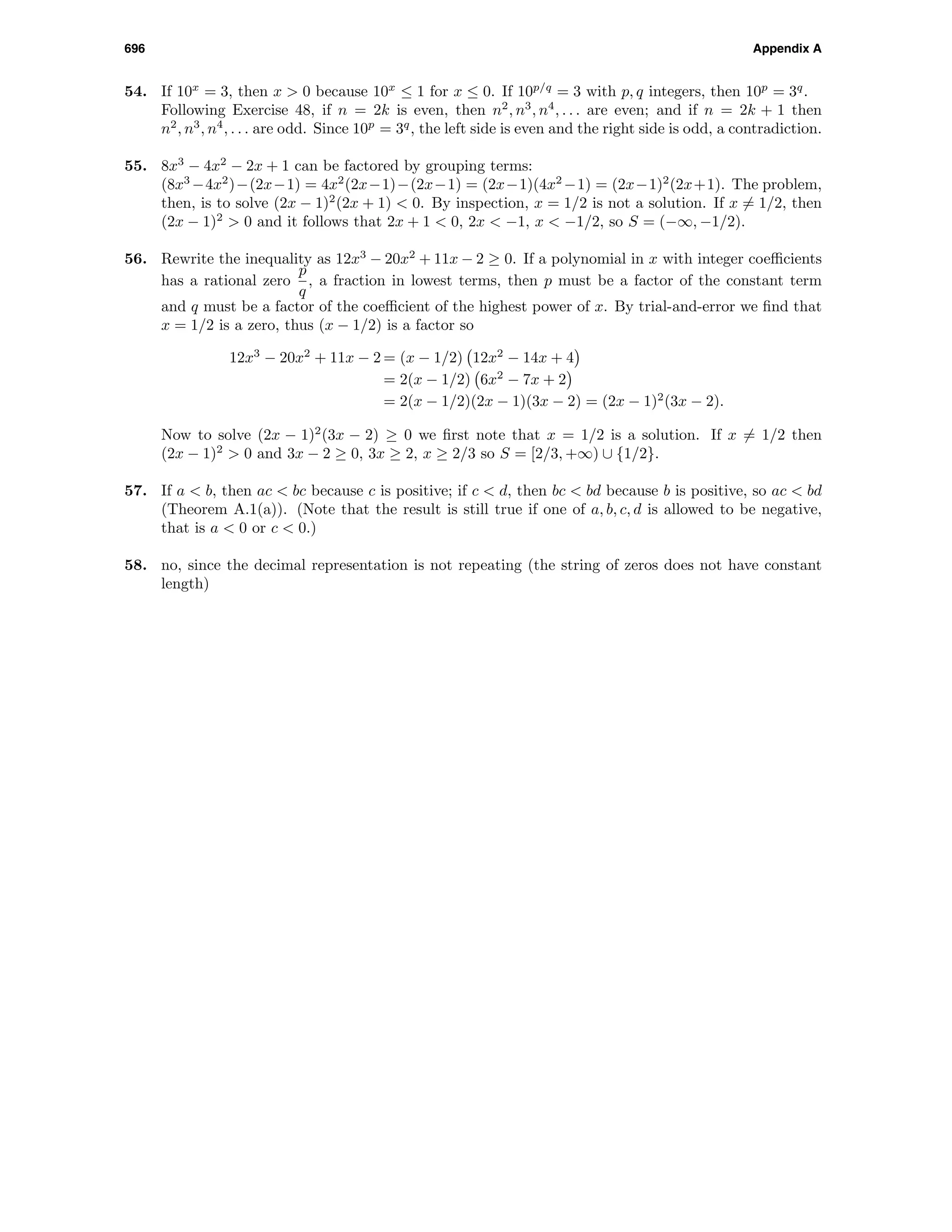696 Appendix A
54. If 10x
= 3, then x > 0 because 10x
≤ 1 for x ≤ 0. If 10p/q
= 3 with p, q integers, then 10p
= 3q
.
Following Exercise 48, if n = 2k is even, then n2
, n3
, n4
, . . . are even; and if n = 2k + 1 then
n2
, n3
, n4
, . . . are odd. Since 10p
= 3q
, the left side is even and the right side is odd, a contradiction.
55. 8x3
− 4x2
− 2x + 1 can be factored by grouping terms:
(8x3
−4x2
)−(2x−1) = 4x2
(2x−1)−(2x−1) = (2x−1)(4x2
−1) = (2x−1)2
(2x+1). The problem,
then, is to solve (2x − 1)2
(2x + 1) < 0. By inspection, x = 1/2 is not a solution. If x = 1/2, then
(2x − 1)2
> 0 and it follows that 2x + 1 < 0, 2x < −1, x < −1/2, so S = (−∞, −1/2).
56. Rewrite the inequality as 12x3
− 20x2
+ 11x − 2 ≥ 0. If a polynomial in x with integer coeﬃcients
has a rational zero
p
q
, a fraction in lowest terms, then p must be a factor of the constant term
and q must be a factor of the coeﬃcient of the highest power of x. By trial-and-error we ﬁnd that
x = 1/2 is a zero, thus (x − 1/2) is a factor so
12x3
− 20x2
+ 11x − 2 = (x − 1/2) 12x2
− 14x + 4
= 2(x − 1/2) 6x2
− 7x + 2
= 2(x − 1/2)(2x − 1)(3x − 2) = (2x − 1)2
(3x − 2).
Now to solve (2x − 1)2
(3x − 2) ≥ 0 we ﬁrst note that x = 1/2 is a solution. If x = 1/2 then
(2x − 1)2
> 0 and 3x − 2 ≥ 0, 3x ≥ 2, x ≥ 2/3 so S = [2/3, +∞) ∪ {1/2}.
57. If a < b, then ac < bc because c is positive; if c < d, then bc < bd because b is positive, so ac < bd
(Theorem A.1(a)). (Note that the result is still true if one of a, b, c, d is allowed to be negative,
that is a < 0 or c < 0.)
58. no, since the decimal representation is not repeating (the string of zeros does not have constant
length)
 