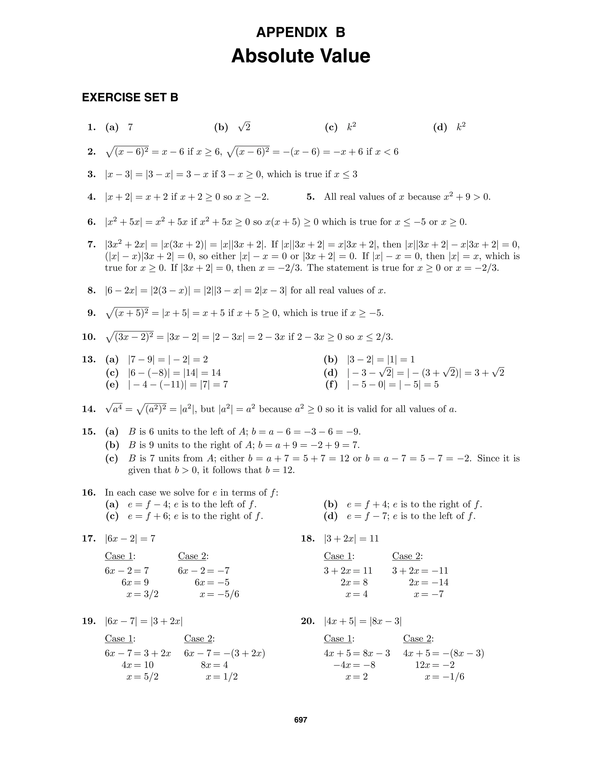 697
APPENDIX B
Absolute Value
EXERCISE SET B
1. (a) 7 (b)
√
2 (c) k2
(d) k2
2. (x − 6)2 = x − 6 if x ≥ 6, (x − 6)2 = −(x − 6) = −x + 6 if x < 6
3. |x − 3| = |3 − x| = 3 − x if 3 − x ≥ 0, which is true if x ≤ 3
4. |x + 2| = x + 2 if x + 2 ≥ 0 so x ≥ −2. 5. All real values of x because x2
+ 9 > 0.
6. |x2
+ 5x| = x2
+ 5x if x2
+ 5x ≥ 0 so x(x + 5) ≥ 0 which is true for x ≤ −5 or x ≥ 0.
7. |3x2
+ 2x| = |x(3x + 2)| = |x||3x + 2|. If |x||3x + 2| = x|3x + 2|, then |x||3x + 2| − x|3x + 2| = 0,
(|x| − x)|3x + 2| = 0, so either |x| − x = 0 or |3x + 2| = 0. If |x| − x = 0, then |x| = x, which is
true for x ≥ 0. If |3x + 2| = 0, then x = −2/3. The statement is true for x ≥ 0 or x = −2/3.
8. |6 − 2x| = |2(3 − x)| = |2||3 − x| = 2|x − 3| for all real values of x.
9. (x + 5)2 = |x + 5| = x + 5 if x + 5 ≥ 0, which is true if x ≥ −5.
10. (3x − 2)2 = |3x − 2| = |2 − 3x| = 2 − 3x if 2 − 3x ≥ 0 so x ≤ 2/3.
13. (a) |7 − 9| = | − 2| = 2 (b) |3 − 2| = |1| = 1
(c) |6 − (−8)| = |14| = 14 (d) | − 3 −
√
2| = | − (3 +
√
2)| = 3 +
√
2
(e) | − 4 − (−11)| = |7| = 7 (f) | − 5 − 0| = | − 5| = 5
14.
√
a4 = (a2)2 = |a2
|, but |a2
| = a2
because a2
≥ 0 so it is valid for all values of a.
15. (a) B is 6 units to the left of A; b = a − 6 = −3 − 6 = −9.
(b) B is 9 units to the right of A; b = a + 9 = −2 + 9 = 7.
(c) B is 7 units from A; either b = a + 7 = 5 + 7 = 12 or b = a − 7 = 5 − 7 = −2. Since it is
given that b > 0, it follows that b = 12.
16. In each case we solve for e in terms of f:
(a) e = f − 4; e is to the left of f. (b) e = f + 4; e is to the right of f.
(c) e = f + 6; e is to the right of f. (d) e = f − 7; e is to the left of f.
17. |6x − 2| = 7
Case 1: Case 2:
6x − 2 = 7 6x − 2 = −7
6x = 9 6x = −5
x = 3/2 x = −5/6
18. |3 + 2x| = 11
Case 1: Case 2:
3 + 2x = 11 3 + 2x = −11
2x = 8 2x = −14
x = 4 x = −7
19. |6x − 7| = |3 + 2x|
Case 1: Case 2:
6x − 7 = 3 + 2x 6x − 7 = −(3 + 2x)
4x = 10 8x = 4
x = 5/2 x = 1/2
20. |4x + 5| = |8x − 3|
Case 1: Case 2:
4x + 5 = 8x − 3 4x + 5 = −(8x − 3)
−4x = −8 12x = −2
x = 2 x = −1/6
 