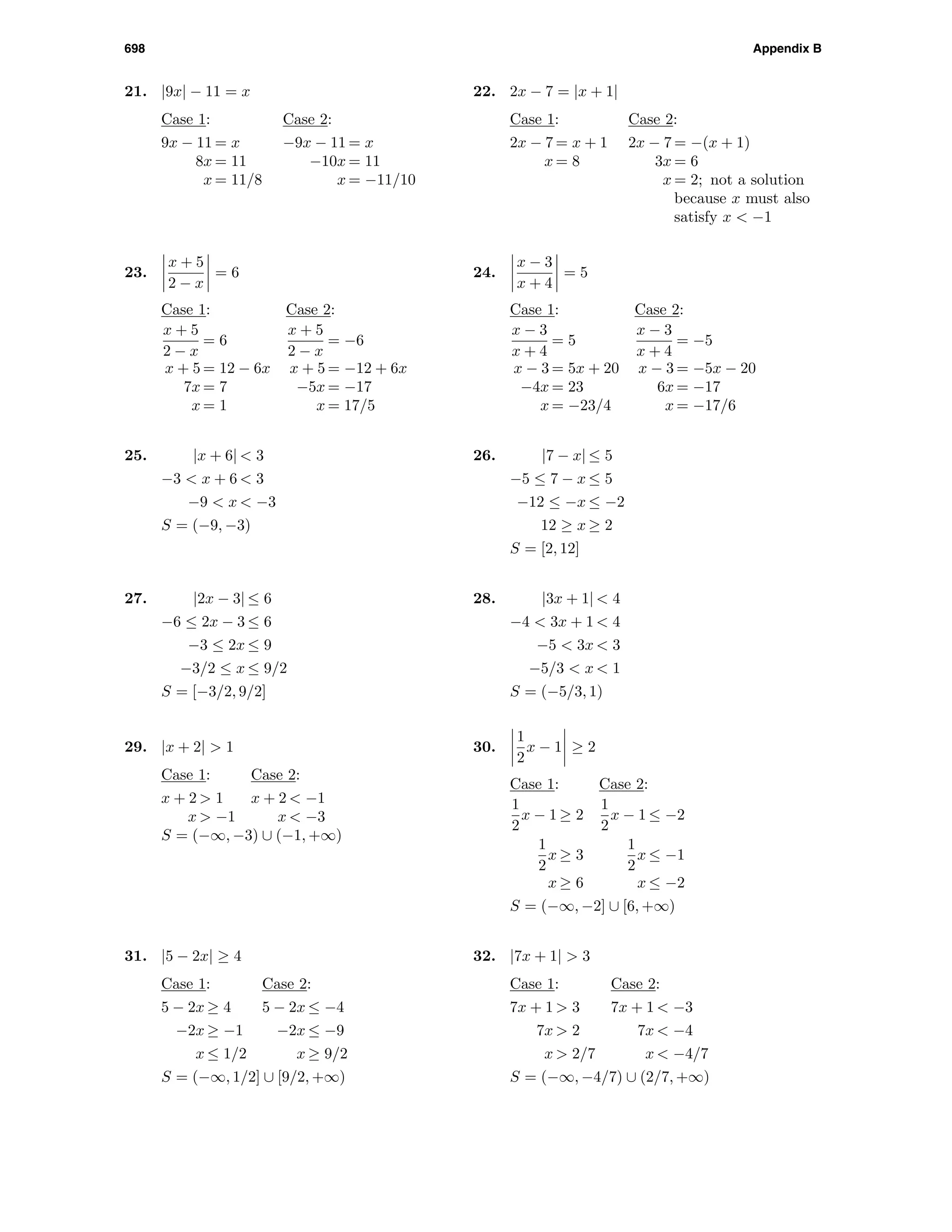 698 Appendix B
21. |9x| − 11 = x
Case 1: Case 2:
9x − 11 = x −9x − 11 = x
8x = 11 −10x = 11
x = 11/8 x = −11/10
22. 2x − 7 = |x + 1|
Case 1: Case 2:
2x − 7 = x + 1 2x − 7 = −(x + 1)
x = 8 3x = 6
x = 2; not a solution
because x must also
satisfy x < −1
23.
x + 5
2 − x
= 6
Case 1: Case 2:
x + 5
2 − x
= 6
x + 5
2 − x
= −6
x + 5 = 12 − 6x x + 5 = −12 + 6x
7x = 7 −5x = −17
x = 1 x = 17/5
24.
x − 3
x + 4
= 5
Case 1: Case 2:
x − 3
x + 4
= 5
x − 3
x + 4
= −5
x − 3 = 5x + 20 x − 3 = −5x − 20
−4x = 23 6x = −17
x = −23/4 x = −17/6
25. |x + 6| < 3
−3 < x + 6 < 3
−9 < x < −3
S = (−9, −3)
26. |7 − x| ≤ 5
−5 ≤ 7 − x ≤ 5
−12 ≤ −x ≤ −2
12 ≥ x ≥ 2
S = [2, 12]
27. |2x − 3| ≤ 6
−6 ≤ 2x − 3 ≤ 6
−3 ≤ 2x ≤ 9
−3/2 ≤ x ≤ 9/2
S = [−3/2, 9/2]
28. |3x + 1| < 4
−4 < 3x + 1 < 4
−5 < 3x < 3
−5/3 < x < 1
S = (−5/3, 1)
29. |x + 2| > 1
Case 1: Case 2:
x + 2 > 1 x + 2 < −1
x > −1 x < −3
S = (−∞, −3) ∪ (−1, +∞)
30.
1
2
x − 1 ≥ 2
Case 1: Case 2:
1
2
x − 1 ≥ 2
1
2
x − 1 ≤ −2
1
2
x ≥ 3
1
2
x ≤ −1
x ≥ 6 x ≤ −2
S = (−∞, −2] ∪ [6, +∞)
31. |5 − 2x| ≥ 4
Case 1: Case 2:
5 − 2x ≥ 4 5 − 2x ≤ −4
−2x ≥ −1 −2x ≤ −9
x ≤ 1/2 x ≥ 9/2
S = (−∞, 1/2] ∪ [9/2, +∞)
32. |7x + 1| > 3
Case 1: Case 2:
7x + 1 > 3 7x + 1 < −3
7x > 2 7x < −4
x > 2/7 x < −4/7
S = (−∞, −4/7) ∪ (2/7, +∞)
 