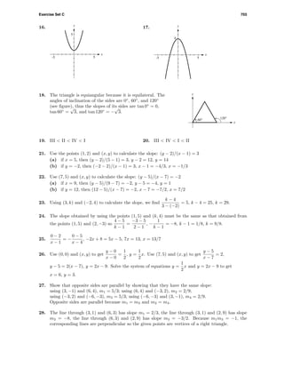 Exercise Set C 703
16.
x
y
5
5-5
17.
x
y
4
5-5
x
y
120°60°
18. The triangle is equiangular because it is equilateral. The
angles of inclination of the sides are 0◦
, 60◦
, and 120◦
(see ﬁgure), thus the slopes of its sides are tan 0◦
= 0,
tan 60◦
=
√
3, and tan 120◦
= −
√
3.
19. III < II < IV < I 20. III < IV < I < II
21. Use the points (1, 2) and (x, y) to calculate the slope: (y − 2)/(x − 1) = 3
(a) if x = 5, then (y − 2)/(5 − 1) = 3, y − 2 = 12, y = 14
(b) if y = −2, then (−2 − 2)/(x − 1) = 3, x − 1 = −4/3, x = −1/3
22. Use (7, 5) and (x, y) to calculate the slope: (y − 5)/(x − 7) = −2
(a) if x = 9, then (y − 5)/(9 − 7) = −2, y − 5 = −4, y = 1
(b) if y = 12, then (12 − 5)/(x − 7) = −2, x − 7 = −7/2, x = 7/2
23. Using (3, k) and (−2, 4) to calculate the slope, we ﬁnd
k − 4
3 − (−2)
= 5, k − 4 = 25, k = 29.
24. The slope obtained by using the points (1, 5) and (k, 4) must be the same as that obtained from
the points (1, 5) and (2, −3) so
4 − 5
k − 1
=
−3 − 5
2 − 1
, −
1
k − 1
= −8, k − 1 = 1/8, k = 9/8.
25.
0 − 2
x − 1
= −
0 − 5
x − 4
, −2x + 8 = 5x − 5, 7x = 13, x = 13/7
26. Use (0, 0) and (x, y) to get
y − 0
x − 0
=
1
2
, y =
1
2
x. Use (7, 5) and (x, y) to get
y − 5
x − 7
= 2,
y − 5 = 2(x − 7), y = 2x − 9. Solve the system of equations y =
1
2
x and y = 2x − 9 to get
x = 6, y = 3.
27. Show that opposite sides are parallel by showing that they have the same slope:
using (3, −1) and (6, 4), m1 = 5/3; using (6, 4) and (−3, 2), m2 = 2/9;
using (−3, 2) and (−6, −3), m3 = 5/3; using (−6, −3) and (3, −1), m4 = 2/9.
Opposite sides are parallel because m1 = m3 and m2 = m4.
28. The line through (3, 1) and (6, 3) has slope m1 = 2/3, the line through (3, 1) and (2, 9) has slope
m2 = −8, the line through (6, 3) and (2, 9) has slope m3 = −3/2. Because m1m3 = −1, the
corresponding lines are perpendicular so the given points are vertices of a right triangle.
 