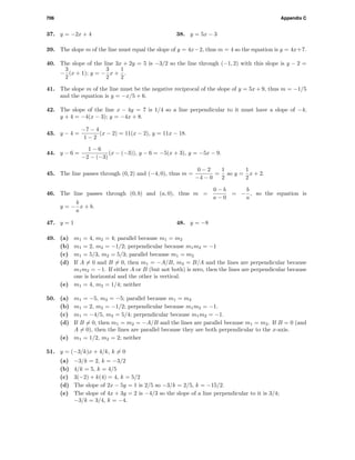 706 Appendix C
37. y = −2x + 4 38. y = 5x − 3
39. The slope m of the line must equal the slope of y = 4x−2, thus m = 4 so the equation is y = 4x+7.
40. The slope of the line 3x + 2y = 5 is −3/2 so the line through (−1, 2) with this slope is y − 2 =
−
3
2
(x + 1); y = −
3
2
x +
1
2
.
41. The slope m of the line must be the negative reciprocal of the slope of y = 5x + 9, thus m = −1/5
and the equation is y = −x/5 + 6.
42. The slope of the line x − 4y = 7 is 1/4 so a line perpendicular to it must have a slope of −4;
y + 4 = −4(x − 3); y = −4x + 8.
43. y − 4 =
−7 − 4
1 − 2
(x − 2) = 11(x − 2), y = 11x − 18.
44. y − 6 =
1 − 6
−2 − (−3)
(x − (−3)), y − 6 = −5(x + 3), y = −5x − 9.
45. The line passes through (0, 2) and (−4, 0), thus m =
0 − 2
−4 − 0
=
1
2
so y =
1
2
x + 2.
46. The line passes through (0, b) and (a, 0), thus m =
0 − b
a − 0
= −
b
a
, so the equation is
y = −
b
a
x + b.
47. y = 1 48. y = −8
49. (a) m1 = 4, m2 = 4; parallel because m1 = m2
(b) m1 = 2, m2 = −1/2; perpendicular because m1m2 = −1
(c) m1 = 5/3, m2 = 5/3; parallel because m1 = m2
(d) If A = 0 and B = 0, then m1 = −A/B, m2 = B/A and the lines are perpendicular because
m1m2 = −1. If either A or B (but not both) is zero, then the lines are perpendicular because
one is horizontal and the other is vertical.
(e) m1 = 4, m2 = 1/4; neither
50. (a) m1 = −5, m2 = −5; parallel because m1 = m2
(b) m1 = 2, m2 = −1/2; perpendicular because m1m2 = −1.
(c) m1 = −4/5, m2 = 5/4; perpendicular because m1m2 = −1.
(d) If B = 0, then m1 = m2 = −A/B and the lines are parallel because m1 = m2. If B = 0 (and
A = 0), then the lines are parallel because they are both perpendicular to the x-axis.
(e) m1 = 1/2, m2 = 2; neither
51. y = (−3/k)x + 4/k, k = 0
(a) −3/k = 2, k = −3/2
(b) 4/k = 5, k = 4/5
(c) 3(−2) + k(4) = 4, k = 5/2
(d) The slope of 2x − 5y = 1 is 2/5 so −3/k = 2/5, k = −15/2.
(e) The slope of 4x + 3y = 2 is −4/3 so the slope of a line perpendicular to it is 3/4;
−3/k = 3/4, k = −4.
 