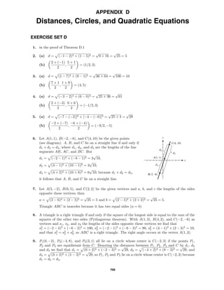 709
APPENDIX D
Distances, Circles, and Quadratic Equations
EXERCISE SET D
1. in the proof of Theorem D.1
2. (a) d = (−1 − 2)2 + (1 − 5)2 =
√
9 + 16 =
√
25 = 5
(b)
2 + (−1)
2
,
5 + 1
2
= (1/2, 3)
3. (a) d = (1 − 7)2 + (9 − 1)2 =
√
36 + 64 =
√
100 = 10
(b)
7 + 1
2
,
1 + 9
2
= (4, 5)
4. (a) d = (−3 − 2)2 + (6 − 0)2 =
√
25 + 36 =
√
61
(b)
2 + (−3)
2
,
0 + 6
2
= (−1/2, 3)
5. (a) d = [−7 − (−2)]2 + [−4 − (−6)]2 =
√
25 + 4 =
√
29
(b)
−2 + (−7)
2
,
−6 + (−4)
2
= (−9/2, −5)
x
y
C(4, 10)
A(1, 1)
B(-2, -8)
d3
d2
d1
6. Let A(1, 1), B(−2, −8), and C(4, 10) be the given points
(see diagram). A, B, and C lie on a straight line if and only if
d1 + d2 = d3, where d1, d2, and d3 are the lengths of the line
segments AB, AC, and BC. But
d1 = (−2 − 1)2 + (−8 − 1)2 = 3
√
10,
d2 = (4 − 1)2 + (10 − 1)2 = 3
√
10,
d3 = (4 + 2)2 + (10 + 8)2 = 6
√
10; because d1 + d2 = d3,
it follows that A, B, and C lie on a straight line.
7. Let A(5, −2), B(6, 5), and C(2, 2) be the given vertices and a, b, and c the lengths of the sides
opposite these vertices; then
a = (2 − 6)2 + (2 − 5)2 =
√
25 = 5 and b = (2 − 5)2 + (2 + 2)2 =
√
25 = 5.
Triangle ABC is isosceles because it has two equal sides (a = b).
8. A triangle is a right triangle if and only if the square of the longest side is equal to the sum of the
squares of the other two sides (Pythagorean theorem). With A(1, 3), B(4, 2), and C(−2, −6) as
vertices and s1, s2, and s3 the lengths of the sides opposite these vertices we ﬁnd that
s2
1 = (−2 − 4)2
+ (−6 − 2)2
= 100, s2
2 = (−2 − 1)2
+ (−6 − 3)2
= 90, s2
3 = (4 − 1)2
+ (2 − 3)2
= 10,
and that s2
1 = s2
2 + s2
3, so ABC is a right triangle. The right angle occurs at the vertex A(1, 3).
9. P1(0, −2), P2(−4, 8), and P3(3, 1) all lie on a circle whose center is C(−2, 3) if the points P1,
P2 and P3 are equidistant from C. Denoting the distances between P1, P2, P3 and C by d1, d2
and d3 we ﬁnd that d1 = (0 + 2)2 + (−2 − 3)2 =
√
29, d2 = (−4 + 2)2 + (8 − 3)2 =
√
29, and
d3 = (3 + 2)2 + (1 − 3)2 =
√
29, so P1, P2 and P3 lie on a circle whose center is C(−2, 3) because
d1 = d2 = d3.
 