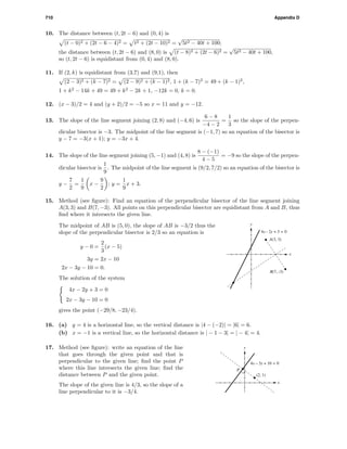 710 Appendix D
10. The distance between (t, 2t − 6) and (0, 4) is
(t − 0)2 + (2t − 6 − 4)2 = t2 + (2t − 10)2 =
√
5t2 − 40t + 100;
the distance between (t, 2t − 6) and (8, 0) is (t − 8)2 + (2t − 6)2 =
√
5t2 − 40t + 100,
so (t, 2t − 6) is equidistant from (0, 4) and (8, 0).
11. If (2, k) is equidistant from (3,7) and (9,1), then
(2 − 3)2 + (k − 7)2 = (2 − 9)2 + (k − 1)2, 1 + (k − 7)2
= 49 + (k − 1)2
,
1 + k2
− 14k + 49 = 49 + k2
− 2k + 1, −12k = 0, k = 0.
12. (x − 3)/2 = 4 and (y + 2)/2 = −5 so x = 11 and y = −12.
13. The slope of the line segment joining (2, 8) and (−4, 6) is
6 − 8
−4 − 2
=
1
3
so the slope of the perpen-
dicular bisector is −3. The midpoint of the line segment is (−1, 7) so an equation of the bisector is
y − 7 = −3(x + 1); y = −3x + 4.
14. The slope of the line segment joining (5, −1) and (4, 8) is
8 − (−1)
4 − 5
= −9 so the slope of the perpen-
dicular bisector is
1
9
. The midpoint of the line segment is (9/2, 7/2) so an equation of the bisector is
y −
7
2
=
1
9
x −
9
2
; y =
1
9
x + 3.
15. Method (see ﬁgure): Find an equation of the perpendicular bisector of the line segment joining
A(3, 3) and B(7, −3). All points on this perpendicular bisector are equidistant from A and B, thus
ﬁnd where it intersects the given line.
x
y
A(3, 3)
B(7, -3)
4x - 2y + 3 = 0
The midpoint of AB is (5, 0), the slope of AB is −3/2 thus the
slope of the perpendicular bisector is 2/3 so an equation is
y − 0 =
2
3
(x − 5)
3y = 2x − 10
2x − 3y − 10 = 0.
The solution of the system
4x − 2y + 3 = 0
2x − 3y − 10 = 0
gives the point (−29/8, −23/4).
16. (a) y = 4 is a horizontal line, so the vertical distance is |4 − (−2)| = |6| = 6.
(b) x = −1 is a vertical line, so the horizontal distance is | − 1 − 3| = | − 4| = 4.
x
y
4x – 3y + 10 = 0
(2, 1)
P
17. Method (see ﬁgure): write an equation of the line
that goes through the given point and that is
perpendicular to the given line; ﬁnd the point P
where this line intersects the given line; ﬁnd the
distance between P and the given point.
The slope of the given line is 4/3, so the slope of a
line perpendicular to it is −3/4.
 