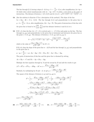 Exercise Set D 711
The line through (2, 1) having a slope of −3/4 is y−1 = −
3
4
(x−2) or, after simpliﬁcation, 3x+4y =
10 which when solved simultaneously with 4x − 3y + 10 = 0 yields (−2/5, 14/5) as the point of
intersection. The distance d between (−2/5, 14/5) and (2, 1) is d = (2 + 2/5)2 + (1 − 14/5)2 = 3.
18. (See the solution to Exercise 17 for a description of the method.) The slope of the line
5x + 12y − 36 = 0 is −5/12. The line through (8, 4) and perpendicular to the given line is
y −4 =
12
5
(x−8) or, after simpliﬁcation, 12x−5y = 76. The point of intersection of this line with
the given line is found to be
84
13
,
4
13
and the distance between it and (8, 4) is 4.
19. If B = 0, then the line Ax + C = 0 is vertical and x = −C/A for each point on the line. The line
through (x0, y0) and perpendicular to the given line is horizontal and intersects the given line at
the point (−C/A, y0). The distance d between (−C/A, y0) and (x0, y0) is
d = (x0 + C/A)2 + (y0 − y0)2 =
(Ax0 + C)2
A2
=
|Ax0 + C|
√
A2
which is the value of
|Ax0 + By0 + C|
√
A2 + B2
for B = 0.
If B = 0, then the slope of the given line is −A/B and the line through (x0, y0) and perpendicular
to the given line is
y − y0 =
B
A
(x − x0), Ay − Ay0 = Bx − Bx0, Bx − Ay = Bx0 − Ay0.
The point of intersection of this line and the given line is obtained by solving
Ax + By = −C and Bx − Ay = Bx0 − Ay0.
Multiply the ﬁrst equation through by A and the second by B and add the results to get
(A2
+ B2
)x = B2
x0 − ABy0 − AC so x =
B2
x0 − ABy0 − AC
A2 + B2
Similarly, by multiplying by B and −A, we get y =
−ABx0 + A2
y0 − BC
A2 + B2
.
The square of the distance d between (x, y) and (x0, y0) is
d2
= x0 −
B2
x0 − ABy0 − AC
A2 + B2
2
+ y0 −
−ABx0 + A2
y0 − BC
A2 + B2
2
=
(A2
x0 + ABy0 + AC)2
(A2 + B2)2
+
(ABx0 + B2
y0 + BC)2
(A2 + B2)2
=
A2
(Ax0 + By0 + C)2
+ B2
(Ax0 + By0 + C)2
(A2 + B2)2
=
(Ax0 + By0 + C)2
(A2
+ B2
)
(A2 + B2)2
=
(Ax0 + By0 + C)2
A2 + B2
so d =
|Ax0 + By0 + C|
√
A2 + B2
.
20. d =
|4(2) − 3(1) + 10|
42 + (−3)2
=
|15|
√
25
=
15
5
= 3. 21. d =
|5(8) + 12(4) − 36|
√
52 + 122
=
|52|
√
169
=
52
13
= 4.
 