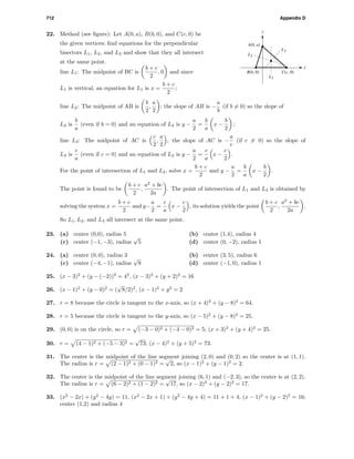 712 Appendix D
22. Method (see ﬁgure): Let A(0, a), B(b, 0), and C(c, 0) be
the given vertices; ﬁnd equations for the perpendicular
bisectors L1, L2, and L3 and show that they all intersect
at the same point.
x
y
L3
L1
L2
B(b, 0)
A(0, a)
C(c, 0)line L1: The midpoint of BC is
b + c
2
, 0 and since
L1 is vertical, an equation for L1 is x =
b + c
2
;
line L2: The midpoint of AB is
b
2
,
a
2
; the slope of AB is −
a
b
(if b = 0) so the slope of
L2 is
b
a
(even if b = 0) and an equation of L2 is y −
a
2
=
b
a
x −
b
2
;
line L3: The midpoint of AC is
c
2
,
a
2
; the slope of AC is −
a
c
(if c = 0) so the slope of
L3 is
c
a
(even if c = 0) and an equation of L3 is y −
a
2
=
c
a
x −
c
2
.
For the point of intersection of L1 and L2, solve x =
b + c
2
and y −
a
2
=
b
a
x −
b
2
.
The point is found to be
b + c
2
,
a2
+ bc
2a
. The point of intersection of L1 and L3 is obtained by
solving the system x =
b + c
2
and y−
a
2
=
c
a
x −
c
2
, its solution yields the point
b + c
2
,
a2
+ bc
2a
.
So L1, L2, and L3 all intersect at the same point.
23. (a) center (0,0), radius 5 (b) center (1,4), radius 4
(c) center (−1, −3), radius
√
5 (d) center (0, −2), radius 1
24. (a) center (0, 0), radius 3 (b) center (3, 5), radius 6
(c) center (−4, −1), radius
√
8 (d) center (−1, 0), radius 1
25. (x − 3)2
+ (y − (−2))2
= 42
, (x − 3)2
+ (y + 2)2
= 16
26. (x − 1)2
+ (y − 0)2
= (
√
8/2)2
, (x − 1)2
+ y2
= 2
27. r = 8 because the circle is tangent to the x-axis, so (x + 4)2
+ (y − 8)2
= 64.
28. r = 5 because the circle is tangent to the y-axis, so (x − 5)2
+ (y − 8)2
= 25.
29. (0, 0) is on the circle, so r = (−3 − 0)2 + (−4 − 0)2 = 5; (x + 3)2
+ (y + 4)2
= 25.
30. r = (4 − 1)2 + (−5 − 3)2 =
√
73; (x − 4)2
+ (y + 5)2
= 73.
31. The center is the midpoint of the line segment joining (2, 0) and (0, 2) so the center is at (1, 1).
The radius is r = (2 − 1)2 + (0 − 1)2 =
√
2, so (x − 1)2
+ (y − 1)2
= 2.
32. The center is the midpoint of the line segment joining (6, 1) and (−2, 3), so the center is at (2, 2).
The radius is r = (6 − 2)2 + (1 − 2)2 =
√
17, so (x − 2)2
+ (y − 2)2
= 17.
33. (x2
− 2x) + (y2
− 4y) = 11, (x2
− 2x + 1) + (y2
− 4y + 4) = 11 + 1 + 4, (x − 1)2
+ (y − 2)2
= 16;
center (1,2) and radius 4
 