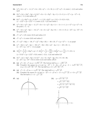 Exercise Set D 713
34. (x2
+ 8x) + y2
= −8, (x2
+ 8x + 16) + y2
= −8 + 16, (x + 4)2
+ y2
= 8; center (−4, 0) and radius
2
√
2
35. 2(x2
+ 2x) + 2(y2
− 2y) = 0, 2(x2
+ 2x + 1) + 2(y2
− 2y + 1) = 2 + 2, (x + 1)2
+ (y − 1)2
= 2;
center (−1, 1) and radius
√
2
36. 6(x2
− x) + 6(y2
+ y) = 3, 6(x2
− x + 1/4) + 6(y2
+ y + 1/4) = 3 + 6/4 + 6/4,
(x − 1/2)2
+ (y + 1/2)2
= 1; center (1/2, −1/2) and radius 1
37. (x2
+ 2x) + (y2
+ 2y) = −2, (x2
+ 2x + 1) + (y2
+ 2y + 1) = −2 + 1 + 1, (x + 1)2
+ (y + 1)2
= 0;
the point (−1, −1)
38. (x2
− 4x) + (y2
− 6y) = −13, (x2
− 4x + 4) + (y2
− 6y + 9) = −13 + 4 + 9, (x − 2)2
+ (y − 3)2
= 0;
the point (2, 3)
39. x2
+ y2
= 1/9; center (0, 0) and radius 1/3
40. x2
+ y2
= 4; center (0,0) and radius 2
41. x2
+ (y2
+ 10y) = −26, x2
+ (y2
+ 10y + 25) = −26 + 25, x2
+ (y + 5)2
= −1; no graph
42. (x2
− 10x) + (y2
− 2y) = −29, (x2
− 10x + 25) + (y2
− 2y + 1) = −29 + 25 + 1,
(x − 5)2
+ (y − 1)2
= −3; no graph
43. 16 x2
+
5
2
x + 16(y2
+ y) = 7, 16 x2
+
5
2
x +
25
16
+ 16 y2
+ y +
1
4
= 7 + 25 + 4,
(x + 5/4)2
+ (y + 1/2)2
= 9/4; center (−5/4, −1/2) and radius 3/2
44. 4(x2
− 4x) + 4(y2
− 6y) = 9, 4(x2
− 4x + 4) + 4(y2
− 6y + 9) = 9 + 16 + 36,
(x − 2)2
+ (y − 3)2
= 61/4; center (2, 3) and radius
√
61/2
45. (a) y2
= 16 − x2
, so y = ±
√
16 − x2. The bottom half is y = −
√
16 − x2.
(b) Complete the square in y to get (y − 2)2
= 3 − 2x − x2
, so y − 2 = ±
√
3 − 2x − x2,
or y = 2 ±
√
3 − 2x − x2. The top half is y = 2 +
√
3 − 2x − x2.
46. (a) x2
= 9 − y2
so x = ± 9 − y2. The right half is x = 9 − y2.
(b) Complete the square in x to get (x − 2)2
= 1 − y2
so x − 2 = ± 1 − y2, x = 2 ± 1 − y2.
The left half is x = 2 − 1 − y2.
47. (a)
-5 5
5
x
y
(b) y =
√
5 + 4x − x2
= 5 − (x2 − 4x)
= 5 + 4 − (x2 − 4x + 4)
= 9 − (x − 2)2
-1 5
3
x
y
 