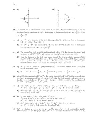 714 Appendix D
48. (a)
-2
-2
2
x
y
(b)
3 5
-2
2
x
y
49. The tangent line is perpendicular to the radius at the point. The slope of the radius is 4/3, so
the slope of the perpendicular is −3/4. An equation of the tangent line is y − 4 = −
3
4
(x − 3), or
y = −
3
4
x +
25
4
.
50. (a) (x + 1)2
+ y2
= 10, center at C(−1, 0). The slope of CP is −1/3 so the slope of the tangent
is 3; y + 1 = 3(x − 2), y = 3x − 7.
(b) (x − 3)2
+ (y + 2)2
= 26, center at C(3, −2). The slope of CP is 5 so the slope of the tangent
is −
1
5
; y − 3 = −
1
5
(x − 4), y = −
1
5
x +
19
5
.
51. (a) The center of the circle is at (0,0) and its radius is
√
20 = 2
√
5. The distance between P and
the center is (−1)2 + (2)2 =
√
5 which is less than 2
√
5, so P is inside the circle.
(b) Draw the diameter of the circle that passes through P, then the shorter segment of the
diameter is the shortest line that can be drawn from P to the circle, and the longer segment
is the longest line that can be drawn from P to the circle (can you prove it?). Thus, the
smallest distance is 2
√
5 −
√
5 =
√
5, and the largest is 2
√
5 +
√
5 = 3
√
5.
52. (a) x2
+ (y − 1)2
= 5, center at C(0, 1) and radius
√
5. The distance between P and C is 3
√
5/2
so P is outside the circle.
(b) The smallest distance is
3
2
√
5 −
√
5 =
1
2
√
5, the largest distance is
3
2
√
5 +
√
5 =
5
2
√
5.
53. Let (a, b) be the coordinates of T (or T ). The radius from (0, 0) to T (or T ) will be perpendicular
to L (or L ) so, using slopes, b/a = −(a−3)/b, a2
+b2
= 3a. But (a, b) is on the circle so a2
+b2
= 1,
thus 3a = 1, a = 1/3. Let a = 1/3 in a2
+ b2
= 1 to get b2
= 8/9, b = ±
√
8/3. The coordinates of
T and T are (1/3,
√
8/3) and (1/3, −
√
8/3).
54. (a) (x − 2)2 + (y − 0)2 =
√
2 (x − 0)2 + (y − 1)2; square both sides and expand to get
x2
− 4x + 4 + y2
= 2(x2
+ y2
− 2y + 1), x2
+ y2
+ 4x − 4y − 2 = 0, which is a circle.
(b) (x2
+ 4x) + (y2
− 4y) = 2, (x2
+ 4x + 4) + (y2
− 4y + 4) = 2 + 4 + 4, (x + 2)2
+ (y − 2)2
= 10;
center (−2, 2), radius
√
10.
55. (a) [(x − 4)2
+ (y − 1)2
] + [(x − 2)2
+ (y + 5)2
] = 45
x2
− 8x + 16 + y2
− 2y + 1 + x2
− 4x + 4 + y2
+ 10y + 25 = 45
2x2
+ 2y2
− 12x + 8y + 1 = 0, which is a circle.
(b) 2(x2
− 6x) + 2(y2
+ 4y) = −1, 2(x2
− 6x + 9) + 2(y2
+ 4y + 4) = −1 + 18 + 8,
(x − 3)2
+ (y + 2)2
= 25/2; center (3, −2), radius 5/
√
2.
56. If x2
− y2
= 0, then y2
= x2
so y = x or y = −x. The graph of x2
− y2
= 0 consists of the graphs
of the two lines y = ±x. The graph of (x − c)2
+ y2
= 1 is a circle of radius 1 with center at (c, 0).
 