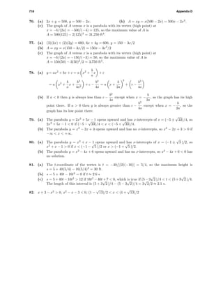 718 Appendix D
76. (a) 2x + y = 500, y = 500 − 2x. (b) A = xy = x(500 − 2x) = 500x − 2x2
.
(c) The graph of A versus x is a parabola with its vertex (high point) at
x = −b/(2a) = −500/(−4) = 125, so the maximum value of A is
A = 500(125) − 2(125)2
= 31,250 ft2
.
77. (a) (3)(2x) + (2)(2y) = 600, 6x + 4y = 600, y = 150 − 3x/2
(b) A = xy = x(150 − 3x/2) = 150x − 3x2
/2
(c) The graph of A versus x is a parabola with its vertex (high point) at
x = −b/(2a) = −150/(−3) = 50, so the maximum value of A is
A = 150(50) − 3(50)2
/2 = 3,750 ft2
.
78. (a) y = ax2
+ bx + c = a x2
+
b
a
x + c
= a x2
+
b
a
x +
b2
4a2
+ c −
b2
4a
= a x +
b
2a
2
+ c −
b2
4a
(b) If a < 0 then y is always less than c −
b2
4a
except when x = −
b
2a
, so the graph has its high
point there. If a > 0 then y is always greater than c −
b2
4a
except when x = −
b
2a
, so the
graph has its low point there.
79. (a) The parabola y = 2x2
+ 5x − 1 opens upward and has x-intercepts of x = (−5 ±
√
33)/4, so
2x2
+ 5x − 1 < 0 if (−5 −
√
33)/4 < x < (−5 +
√
33)/4.
(b) The parabola y = x2
− 2x + 3 opens upward and has no x-intercepts, so x2
− 2x + 3 > 0 if
−∞ < x < +∞.
80. (a) The parabola y = x2
+ x − 1 opens upward and has x-intercepts of x = (−1 ±
√
5 )/2, so
x2
+ x − 1 > 0 if x < (−1 −
√
5 )/2 or x > (−1 +
√
5 )/2.
(b) The parabola y = x2
− 4x + 6 opens upward and has no x-intercepts, so x2
− 4x + 6 < 0 has
no solution.
81. (a) The t-coordinate of the vertex is t = −40/[(2)(−16)] = 5/4, so the maximum height is
s = 5 + 40(5/4) − 16(5/4)2
= 30 ft.
(b) s = 5 + 40t − 16t2
= 0 if t ≈ 2.6 s
(c) s = 5 + 40t − 16t2
> 12 if 16t2
− 40t + 7 < 0, which is true if (5 − 3
√
2 )/4 < t < (5 + 3
√
2 )/4.
The length of this interval is (5 + 3
√
2 )/4 − (5 − 3
√
2 )/4 = 3
√
2/2 ≈ 2.1 s.
82. x + 3 − x2
> 0, x2
− x − 3 < 0, (1 −
√
13)/2 < x < (1 +
√
13)/2
 