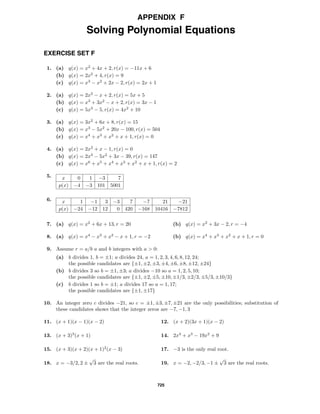 725
APPENDIX F
Solving Polynomial Equations
EXERCISE SET F
1. (a) q(x) = x2
+ 4x + 2, r(x) = −11x + 6
(b) q(x) = 2x2
+ 4, r(x) = 9
(c) q(x) = x3
− x2
+ 2x − 2, r(x) = 2x + 1
2. (a) q(x) = 2x2
− x + 2, r(x) = 5x + 5
(b) q(x) = x3
+ 3x2
− x + 2, r(x) = 3x − 1
(c) q(x) = 5x3
− 5, r(x) = 4x2
+ 10
3. (a) q(x) = 3x2
+ 6x + 8, r(x) = 15
(b) q(x) = x3
− 5x2
+ 20x − 100, r(x) = 504
(c) q(x) = x4
+ x3
+ x2
+ x + 1, r(x) = 0
4. (a) q(x) = 2x2
+ x − 1, r(x) = 0
(b) q(x) = 2x3
− 5x2
+ 3x − 39, r(x) = 147
(c) q(x) = x6
+ x5
+ x4
+ x3
+ x2
+ x + 1, r(x) = 2
5. x 0 1 −3 7
p(x) −4 −3 101 5001
6. x 1 −1 3 −3 7 −7 21 −21
p(x) −24 −12 12 0 420 −168 10416 −7812
7. (a) q(x) = x2
+ 6x + 13, r = 20 (b) q(x) = x2
+ 3x − 2, r = −4
8. (a) q(x) = x4
− x3
+ x2
− x + 1, r = −2 (b) q(x) = x4
+ x3
+ x2
+ x + 1, r = 0
9. Assume r = a/b a and b integers with a > 0:
(a) b divides 1, b = ±1; a divides 24, a = 1, 2, 3, 4, 6, 8, 12, 24;
the possible candidates are {±1, ±2, ±3, ±4, ±6, ±8, ±12, ±24}
(b) b divides 3 so b = ±1, ±3; a divides −10 so a = 1, 2, 5, 10;
the possible candidates are {±1, ±2, ±5, ±10, ±1/3, ±2/3, ±5/3, ±10/3}
(c) b divides 1 so b = ±1; a divides 17 so a = 1, 17;
the possible candidates are {±1, ±17}
10. An integer zero c divides −21, so c = ±1, ±3, ±7, ±21 are the only possibilities; substitution of
these candidates shows that the integer zeros are −7, −1, 3
11. (x + 1)(x − 1)(x − 2) 12. (x + 2)(3x + 1)(x − 2)
13. (x + 3)3
(x + 1) 14. 2x4
+ x3
− 19x2
+ 9
15. (x + 3)(x + 2)(x + 1)2
(x − 3) 17. −3 is the only real root.
18. x = −3/2, 2 ±
√
3 are the real roots. 19. x = −2, −2/3, −1 ±
√
3 are the real roots.
 