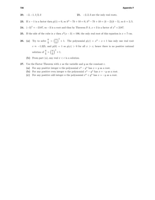 726 Appendix F
20. −2, −1, 1/2, 3 21. −2, 2, 3 are the only real roots.
23. If x − 1 is a factor then p(1) = 0, so k2
− 7k + 10 = 0, k2
− 7k + 10 = (k − 2)(k − 5), so k = 2, 5.
24. (−3)7
= −2187, so −3 is a root and thus by Theorem F.4, x + 3 is a factor of x7
+ 2187.
25. If the side of the cube is x then x2
(x − 3) = 196; the only real root of this equation is x = 7 cm.
26. (a) Try to solve
a
b
>
a
b
3
+ 1. The polynomial p(x) = x3
− x + 1 has only one real root
c ≈ −1.325, and p(0) = 1 so p(x) > 0 for all x > c; hence there is no positive rational
solution of
a
b
>
a
b
3
+ 1.
(b) From part (a), any real x < c is a solution.
27. Use the Factor Theorem with x as the variable and y as the constant c.
(a) For any positive integer n the polynomial xn
− yn
has x = y as a root.
(b) For any positive even integer n the polynomial xn
− yn
has x = −y as a root.
(c) For any positive odd integer n the polynomial xn
+ yn
has x = −y as a root.
 