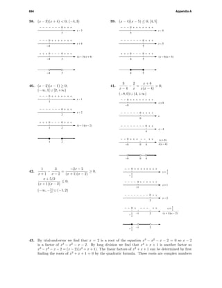 694 Appendix A
38. (x − 3)(x + 4) < 0; (−4, 3)
3
−4
−4 3
−4 3
0
0
00
+ + +
+++++
−−−
+ +
−−−−− − −
+ + ++ + +
− − −
x − 3
x + 4
(x − 3)(x + 4)
39. (x − 4)(x − 5) ≤ 0; [4, 5]
4 5
4 5
00 −−− + + ++ + +
5
0 + + +−−−−− − −
x − 5
4
0 +++++ + +− − −
x − 4
(x − 4)(x − 5)
40. (x − 2)(x − 1) ≥ 0;
(−∞, 1] ∪ [2, +∞)
1 2
1 2
00 −−− + + ++ + +
2
0 + + +−−−−− − −
x − 2
1
0 +++++ + +− − −
x − 1
(x − 1)(x − 2)
41.
3
x − 4
−
2
x
=
x + 8
x(x − 4)
> 0;
(−8, 0) ∪ (4, +∞)
− −+++ + +− −
4
0
4
+ +−−−−− − − −
x − 4
0
0
0
+ +−−−−− − + +
x
−8
0
−8
40−8
0
+++++ + +− − +
x + 8
x(x − 4)
(x + 8)
0
0
0
2
+ + +
− −−−−
−−−
+ +
++−− + + +
+ ++− −
− − −
x − 2
5
2
−
25
2
−
2
++ + +−
−−−
+ +− − −
x + 1
0
−1
−1
−1
x +
5
2
(x + 1)(x − 2)
x +
5
2
5
2
−
42.
1
x + 1
−
3
x − 2
=
−2x − 5
(x + 1)(x − 2)
≥ 0,
x + 5/2
(x + 1)(x − 2)
≤ 0;
(−∞, −5
2 ] ∪ (−1, 2)
43. By trial-and-error we ﬁnd that x = 2 is a root of the equation x3
− x2
− x − 2 = 0 so x − 2
is a factor of x3
− x2
− x − 2. By long division we ﬁnd that x2
+ x + 1 is another factor so
x3
− x2
− x − 2 = (x − 2)(x2
+ x + 1). The linear factors of x2
+ x + 1 can be determined by ﬁrst
ﬁnding the roots of x2
+ x + 1 = 0 by the quadratic formula. These roots are complex numbers
 