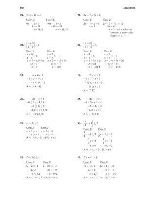 698 Appendix B
21. |9x| − 11 = x
Case 1: Case 2:
9x − 11 = x −9x − 11 = x
8x = 11 −10x = 11
x = 11/8 x = −11/10
22. 2x − 7 = |x + 1|
Case 1: Case 2:
2x − 7 = x + 1 2x − 7 = −(x + 1)
x = 8 3x = 6
x = 2; not a solution
because x must also
satisfy x < −1
23.
x + 5
2 − x
= 6
Case 1: Case 2:
x + 5
2 − x
= 6
x + 5
2 − x
= −6
x + 5 = 12 − 6x x + 5 = −12 + 6x
7x = 7 −5x = −17
x = 1 x = 17/5
24.
x − 3
x + 4
= 5
Case 1: Case 2:
x − 3
x + 4
= 5
x − 3
x + 4
= −5
x − 3 = 5x + 20 x − 3 = −5x − 20
−4x = 23 6x = −17
x = −23/4 x = −17/6
25. |x + 6| < 3
−3 < x + 6 < 3
−9 < x < −3
S = (−9, −3)
26. |7 − x| ≤ 5
−5 ≤ 7 − x ≤ 5
−12 ≤ −x ≤ −2
12 ≥ x ≥ 2
S = [2, 12]
27. |2x − 3| ≤ 6
−6 ≤ 2x − 3 ≤ 6
−3 ≤ 2x ≤ 9
−3/2 ≤ x ≤ 9/2
S = [−3/2, 9/2]
28. |3x + 1| < 4
−4 < 3x + 1 < 4
−5 < 3x < 3
−5/3 < x < 1
S = (−5/3, 1)
29. |x + 2| > 1
Case 1: Case 2:
x + 2 > 1 x + 2 < −1
x > −1 x < −3
S = (−∞, −3) ∪ (−1, +∞)
30.
1
2
x − 1 ≥ 2
Case 1: Case 2:
1
2
x − 1 ≥ 2
1
2
x − 1 ≤ −2
1
2
x ≥ 3
1
2
x ≤ −1
x ≥ 6 x ≤ −2
S = (−∞, −2] ∪ [6, +∞)
31. |5 − 2x| ≥ 4
Case 1: Case 2:
5 − 2x ≥ 4 5 − 2x ≤ −4
−2x ≥ −1 −2x ≤ −9
x ≤ 1/2 x ≥ 9/2
S = (−∞, 1/2] ∪ [9/2, +∞)
32. |7x + 1| > 3
Case 1: Case 2:
7x + 1 > 3 7x + 1 < −3
7x > 2 7x < −4
x > 2/7 x < −4/7
S = (−∞, −4/7) ∪ (2/7, +∞)
 