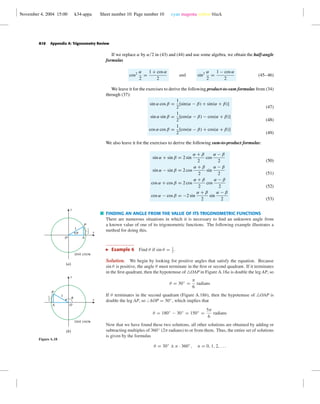 November 4, 2004 15:00 k34-appa Sheet number 10 Page number 10 cyan magenta yellow black
A10 Appendix A: Trigonometry Review
If we replace α by α/2 in (43) and (44) and use some algebra, we obtain the half-angle
formulas
cos2 α
2
=
1 + cos α
2
and sin2 α
2
=
1 − cos α
2
(45–46)
We leave it for the exercises to derive the following product-to-sum formulas from (34)
through (37):
sin α cos β =
1
2
[sin(α − β) + sin(α + β)]
sin α sin β =
1
2
[cos(α − β) − cos(α + β)]
cos α cos β =
1
2
[cos(α − β) + cos(α + β)]
(47)
(48)
(49)
We also leave it for the exercises to derive the following sum-to-product formulas:
sin α + sin β = 2 sin
α + β
2
cos
α − β
2
sin α − sin β = 2 cos
α + β
2
sin
α − β
2
cos α + cos β = 2 cos
α + β
2
cos
α − β
2
cos α − cos β = −2 sin
α + β
2
sin
α − β
2
(50)
(51)
(52)
(53)
FINDING AN ANGLE FROM THE VALUE OF ITS TRIGONOMETRIC FUNCTIONS
There are numerous situations in which it is necessary to ﬁnd an unknown angle from
a known value of one of its trigonometric functions. The following example illustrates a
method for doing this.
Example 6 Find θ if sin θ = 1
2
.
OA
P
u
1
x
y
1
2
Unit circle
(b)
O A
P
u
1
x
y
1
2
Unit circle
(a)
Figure A.18
Solution. We begin by looking for positive angles that satisfy the equation. Because
sin θ is positive, the angle θ must terminate in the ﬁrst or second quadrant. If it terminates
in the ﬁrst quadrant, then the hypotenuse of OAP in Figure A.18a is double the leg AP, so
θ = 30◦
=
π
6
radians
If θ terminates in the second quadrant (Figure A.18b), then the hypotenuse of OAP is
double the leg AP, so AOP = 30◦
, which implies that
θ = 180◦
− 30◦
= 150◦
=
5π
6
radians
Now that we have found these two solutions, all other solutions are obtained by adding or
subtracting multiples of 360◦
(2π radians) to or from them. Thus, the entire set of solutions
is given by the formulas
θ = 30◦
± n · 360◦
, n = 0, 1, 2, . . .
 